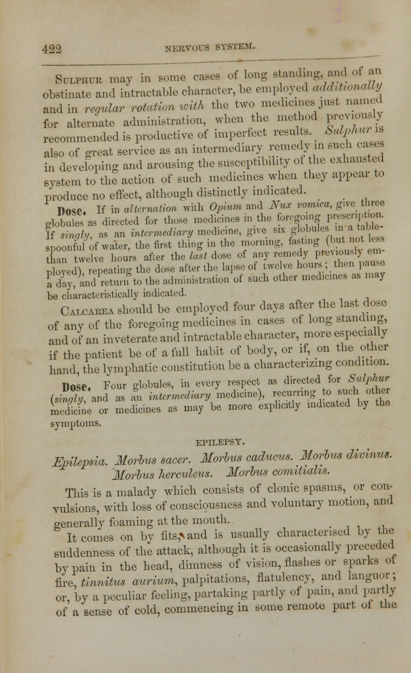 Sulphur may in some cases of long standing and ot = ' obstinate and intractable character, be employed ad&honally and in regular rotation with the two medicines just named for alternate administration, when the method previously recommended is productive of imperfect results. Stdphuris also of o-reat service as an intermediary remedy in such cases in developing and arousing the susceptibility of the exhausted system to the action of such medicines when they appear to produce no effect, although distinctly indicated. DftSO. If in alternation with Opium ami Nux vomica, give three gkKas directed for those medicines in, the foWP^ If singly, as an intermediary medicine, give s,x globule . spoonful of water, the first thing in the morning, fasting (but not less C twelve hours after the last dose of any remedy previously em- nbved repeating the dose after the lapse of twelve hours; then pause I day, and «£?to the administration of such other medicines as may be characteristically indicated. Calcarea should be employed four days after the last dose of any of the foregoing medicines in cases of long standing, and of an inveterate and intractable character, more especially if the patient be of a full habit of body, or if, on the other hand, the lymphatic constitution be a characterizing condition. 1W Four globules, in every respect as directed for Sulphur (JKJ and Z £ intermediary medicine), recurring to such other Scfne or medicines as may be more explicitly indicated by the symptoms. EPILEPSY. Epilepsia. Morbus sacer. Morbus caducus. Morbus divinus. Morbus herculeus. Morbus comihahs. This is a malady which consists of clonic spasms, or con- vulsions, with loss of consciousness and voluntary motion, and generallv foaming at the mouth. _ . 3 It comes on by fits^and is usually characterised by the suddenness of the attack, although it is occasionally preceded by pain in the head, dimness of vision, flashes or sparks ot foe, tinnitus awrium, palpitations, flatulency, and languor; or, by a peculiar feeling, partaking partly of pain, and partly of a sense of cold, commencing in some remote part ot the