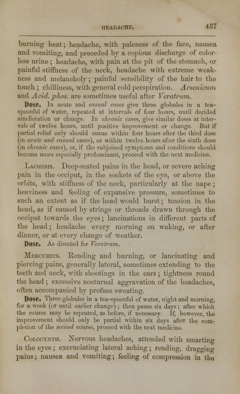 burning heat; headache, with paleness of the face, nausea and vomiting, and preceded by a copious discharge of color- less urine; headache, with pain at the pit of the stomach, or painful stiffness of the neck, headache with extreme weak- ness and melancholy; painful sensibility of the hair to the touch ; chilliness, with general cold perspiration. Arsenicum and Acid, jphos. are sometimes useful after Veratrum. DoSC In acute and casual cases give three globules in a tea- spoonful of water, repeated at intervals of four hours, until decided amelioration or change. In chronic cases, give similar doses at inter- vals of twelve hours, until positive improvement or change. But if partial relief only should ensue within four hours after the third dose (in acute and, casual cases), or within twelve hours after the sixth dose (in chronic cases), or, if the subjoined symptoms and conditions should become more especially predominant, proceed with the next medicine. Lachesis. Deep-seated pains in the head, or severe aching pain in the occiput, in the sockets of the eye, or above the orbits, with stiffness of the neck, particularly at the nape ; heaviness and feeling of expansive pressure, sometimes to such an extent as if the head would burst; tension in the head, as if caused by strings or threads drawn through the occiput towards the eyes; lancinations in different parts of the head; headache every morning on waking, or after dinner, or at every change of weather. DOSC As directed for Veratrum. Mekcurius. Rending and burning, or lancinating and piercing pains, generally lateral, sometimes extending to the teeth and neck, with shootings in the ears ; tightness round the head ; excessive nocturnal aggravation of the headaches, often accompanied by profuse sweating. Dose. Three globules in a tea-spoonful of water, night and morning, for a week (or until earlier change) ; then pause six days; after which the course may be repeated, as before, if necessary. If, however, the improvement should only be partial within six days after the com- pletion of the second course, proceed with the next medicine- Coloctnth. Nervous headaches, attended with smarting in the eyes ; excruciating lateral aching ; rending, dragging pains; nausea and vomiting; feeling of compression in the