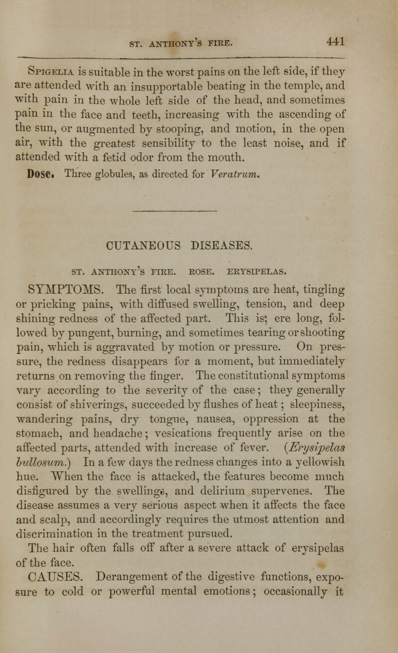 Spigelia is suitable in the worst pains on the left side, if they are attended with an insupportable beating in the temple, and with pain in the whole left side of the head, and sometimes pain in the face and teeth, increasing with the ascending of the sun, or augmented by stooping, and motion, in the open air, with the greatest sensibility to the least noise, and if attended with a fetid odor from the mouth. DOSC Three globules, as directed for Veratrum. CUTANEOUS DISEASES. st. Anthony's fire, rose, erysipelas. SYMPTOMS. The first local symptoms are heat, tingling or pricking pains, with diffused swelling, tension, and deep shining redness of the affected part. This is; ere long, fol- lowed by pungent, burning, and sometimes tearing or shooting pain, which is aggravated by motion or pressure. On pres- sure, the redness disappears for a moment, but immediately returns on removing the finger. The constitutional symptoms vary according to the severity of the case; they generally consist of shiverings, succeeded by flushes of heat; sleepiness, wandering pains, dry tongue, nausea, oppression at the stomach, and headache; vesications frequently arise on the affected parts, attended with increase of fever. (Erysipelas bullosum) In a few days the redness changes into a yellowish hue. When the face is attacked, the features become much disfigured by the swellings, and delirium supervenes. The disease assumes a very serious aspect when it affects the face and scalp, and accordingly requires the utmost attention and discrimination in the treatment pursued. The hair often falls off after a severe attack of erysipelas of the face. CAUSES. Derangement of the digestive functions, expo- sure to cold or powerful mental emotions; occasionally it