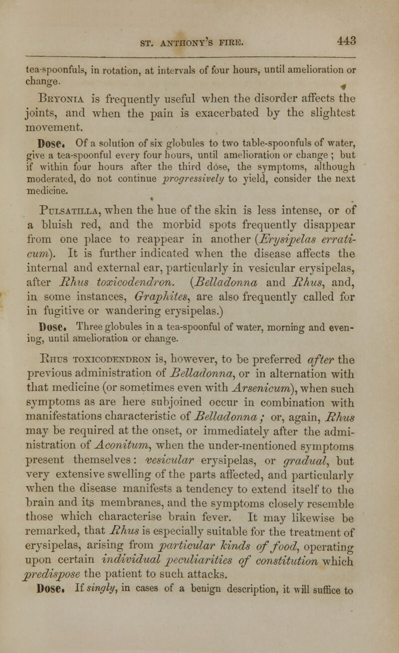 tea-spoonfuls, in rotation, at intervals of four hours, until amelioration or change. Bryonia is frequently useful when the disorder affects the joints, and when the pain is exacerbated by the slightest movement. Dose. Of a solution of six globules to two table-spoonfuls of water, give a tea-spoonful every four hours, until amelioration or change ; but if within four hours after the third dose, the symptoms, although moderated, do not continue progressively to yield, consider the next medicine. Pulsatilla, when the hue of the skin is less intense, or of a bluish red, and the morbid spots frequently disappear from one place to reappear in another {Erysipelas errati- cum). It is further indicated when the disease affects the internal and external ear, particularly in vesicular erysipelas, after Rhus toxicodendron. {Belladonna and Rhus, and, in some instances, Graphites, are also frequently called for in fugitive or wandering erysipelas.) Dose. Three globules in a tea-spoonful of water, morning and even- ing, until amelioration or change. Rhus toxicodendron is, however, to be preferred after the previous administration of Belladonna, or in alternation with that medicine (or sometimes even with Arsenicum), when such symptoms as are here subjoined occur in combination with manifestations characteristic of Belladonna ; or, again, Rhus may be required at the onset, or immediately after the admi- nistration of Aconitum, when the under-mentioned symptoms present themselves: vesicular erysipelas, or gradual, but very extensive swelling of the parts affected, and particularly when the disease manifests a tendency to extend itself to the brain and its membranes, and the symptoms closely resemble those which characterise brain fever. It may likewise be remarked, that Rhus is especially suitable for the treatment of erysipelas, arising from particular kinds of food, operating upon certain individual peculiarities of constitution which predispose the patient to such attacks. Dose. If singly, in cases of a benign description, it will suffice to