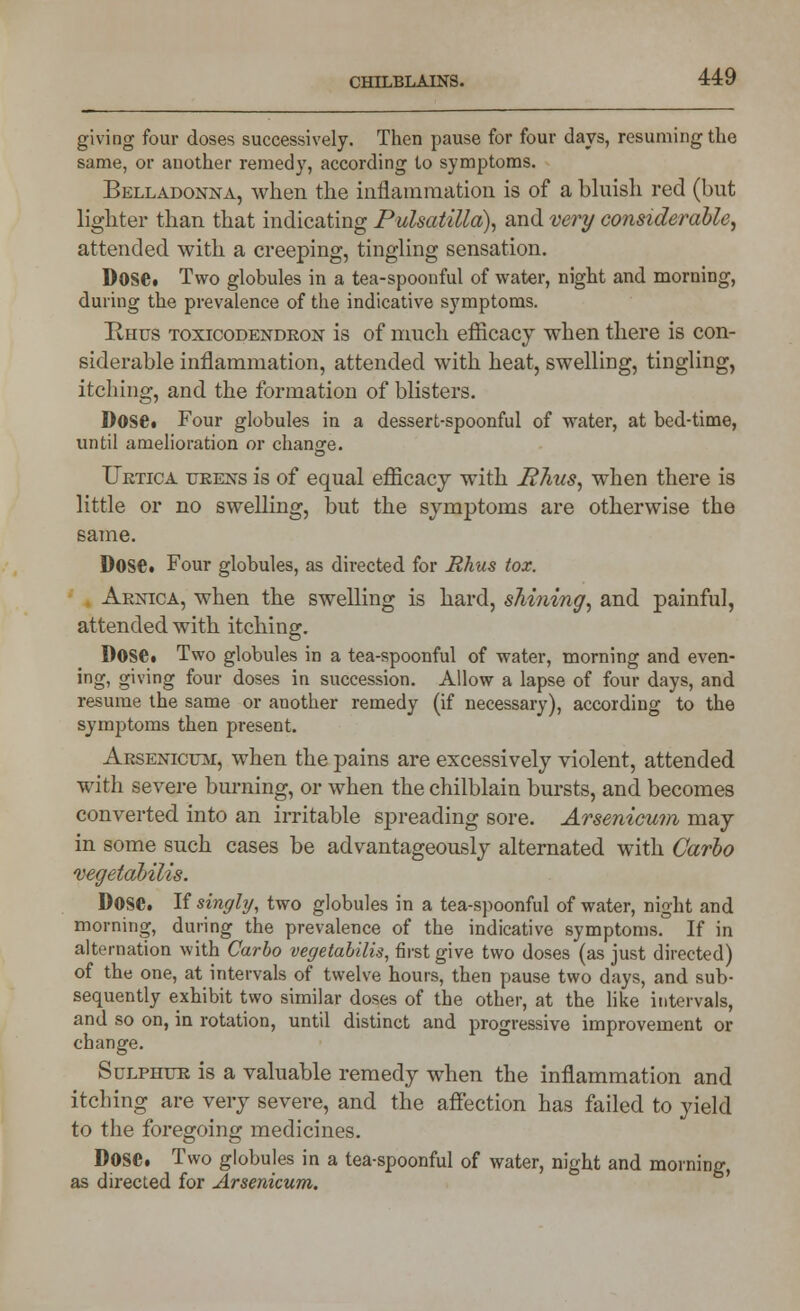 giving four doses successively. Then pause for four days, resuming the same, or another remedy, according to symptoms. Belladonna, when the inflammation is of a bluish red (but lighter than that indicating Pulsatilla), and very considerable, attended with a creeping, tingling sensation. Dose. Two globules in a tea-spoonful of water, night and morning, during the prevalence of the indicative symptoms. Rhus toxicodendron is of much efficacy when there is con- siderable inflammation, attended with heat, swelling, tingling, itching, and the formation of blisters. Dose. Four globules in a dessert-spoonful of water, at bed-time, until amelioration or change. Uktica urens is of equal efficacy with Rhus, when there is little or no swelling, but the symptoms are otherwise the same. Dose. Four globules, as directed for Rhus tox. Arnica, when the swelling is hard, shining, and painful, attended with itching. Dose. Two globules in a tea-spoonful of water, morning and even- ing, giving four doses in succession. Allow a lapse of four days, and resume the same or another remedy (if necessary), according to the symptoms then present. Arsenicum, when the pains are excessively violent, attended with severe burning, or when the chilblain bursts, and becomes converted into an irritable spreading sore. Arsenicum may in some such cases be advantageously alternated with Carlo vegetabilis. Dose. If singly, two globules in a tea-spoonful of water, night and morning, during the prevalence of the indicative symptoms.0 If in alternation with Carbo vegetabilis, first give two doses (as just directed) of the one, at intervals of twelve hours, then pause two days, and sub- sequently exhibit two similar doses of the other, at the like intervals, and so on, in rotation, until distinct and progressive improvement or change. Sulphur is a valuable remedy when the inflammation and itching are very severe, and the affection has failed to yield to the foregoing medicines. Dose. Two globules in a tea-spoonful of water, night and morning, as directed for Arsenicum.