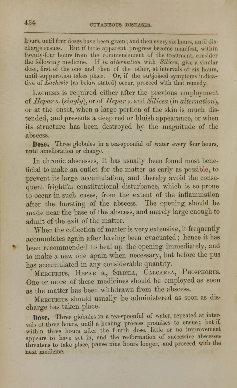 CUTANEOUS DISEASES. h >urs, until four doses have been given ; and then every six bourn, until dis- charge ensues. But if little apparent progress become manifest, within twenty-four hours from the commencement <>t the treatment, consider the following medicine. If in alternation with Silicea, give ;i similar dose, hist of the one and then of the other, at intervals of six hours, until suppuration takes place. Or, if the suhjoined symptoms indica- tive of Lachesis (as below stated) occur, proceed with that remedy. Laciiesis is required either after the previous employment of Ilepar s. {singly), or of Ilepar s. and Silicea (in alternation), or at the onset, when a large portion of the skin is much dis- tended, and presents a deep red or bluish appearance, or when its structure has been destroyed by the magnitude of the abscess. Dose. Three globules in a tea-spoonful of water every four hours, until amelioration or change. In chronic abscesses, it has usually been found most bene- ficial to make an outlet for the matter as early as possible, to prevent its large accumulation, and thereby avoid the conse- quent frightful constitutional disturbance, which is so prone to occur in such cases, from the extent of the inflammation after the bursting of the abscess. The opening should be made near the base of the abscess, and merely large enough to admit of the exit of the matter. When the collection of matter is very extensive, it frequently accumulates again after having been evacuated; hence it has been recommended to heal up the opening immediately, and to make a new one again when necessary, but before the pus has accumulated in any considerable quantity. 'Mercurius, Hepar s., Silicea, Calcarea, Phosphorus. One or more of these medicines should be employed as soon as the matter has been withdrawn from the abscess. Mercuries should usually be administered as soon as dis- charge has taken place. DOSC Three globules in a tea-spoonful of water, repeated at inter- vals ot three hours, until a healing process promises to ensue; but if, within three hours after the fourth dose, little or no improvement appears to have set in, and the re-formation of successive abscesses threatens to take place, pause nine hours longer, and proceed with the next medicine.