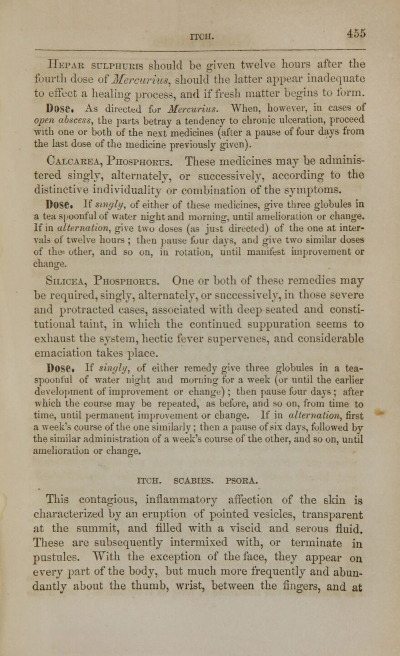 IIepar sulphukis should be given twelve hours after the fourth dose oi Merc art us, should the latter appear inadequate to effect a healing process, and if fresh matter begins to form. Dose. As directed for Mercurius. When, however, in cases of open abscess, the parts betray a tendency to chronic ulceration, proceed with one or both of the next medicines (after a pause of four days from the last dose of the medicine previously given). Calcarea, Phosphorus. These medicines may be adminis- tered singly, alternately, or successively, according to the distinctive individuality or combination of the symptoms. I>0$e. If singly, of either of these medicines, give three globules in a tea spoonful of water night and morning, until amelioration or change. If in alternation, give two doses (as just directed) of the one at inter- vals of twelve hours ; then pause four days, and give two similar doses of the other, and so on, in rotation, until manifest improvement or change. Silicea, Phosphorus. One or both of these remedies may be required, singly, alternately, or successively, in those severe and protracted eases, associated with deep seated and consti- tutional taint, in which the continued suppuration seems to exhaust the system, hectic fever supervenes, and considerable emaciation takes place. DOSC If singly, of either remedy give three globules in a tea- spoonful of water night and morning for a week (or until the earlier development of improvement or change) ; then pause four days ; after which the course may be repeated, as before, and so on, from time to time, until permanent improvement or change. If in alternation, first a week's course of the one similarly; then a pause of six days, followed by the similar administration of a week's course of the other, and so on, until amelioration or change. ITCH. SCABIES. PSORA. This contagious, inflammatory affection of the skin is characterized by an eruption of pointed vesicles, transparent at the summit, and filled with a viscid and serous fluid. These are subsequently intermixed with, or terminate in pustules. With the exception of the face, they appear on every part of the body, but much more frequently and abun- dantly about the thumb, wrist, between the fingers, and at