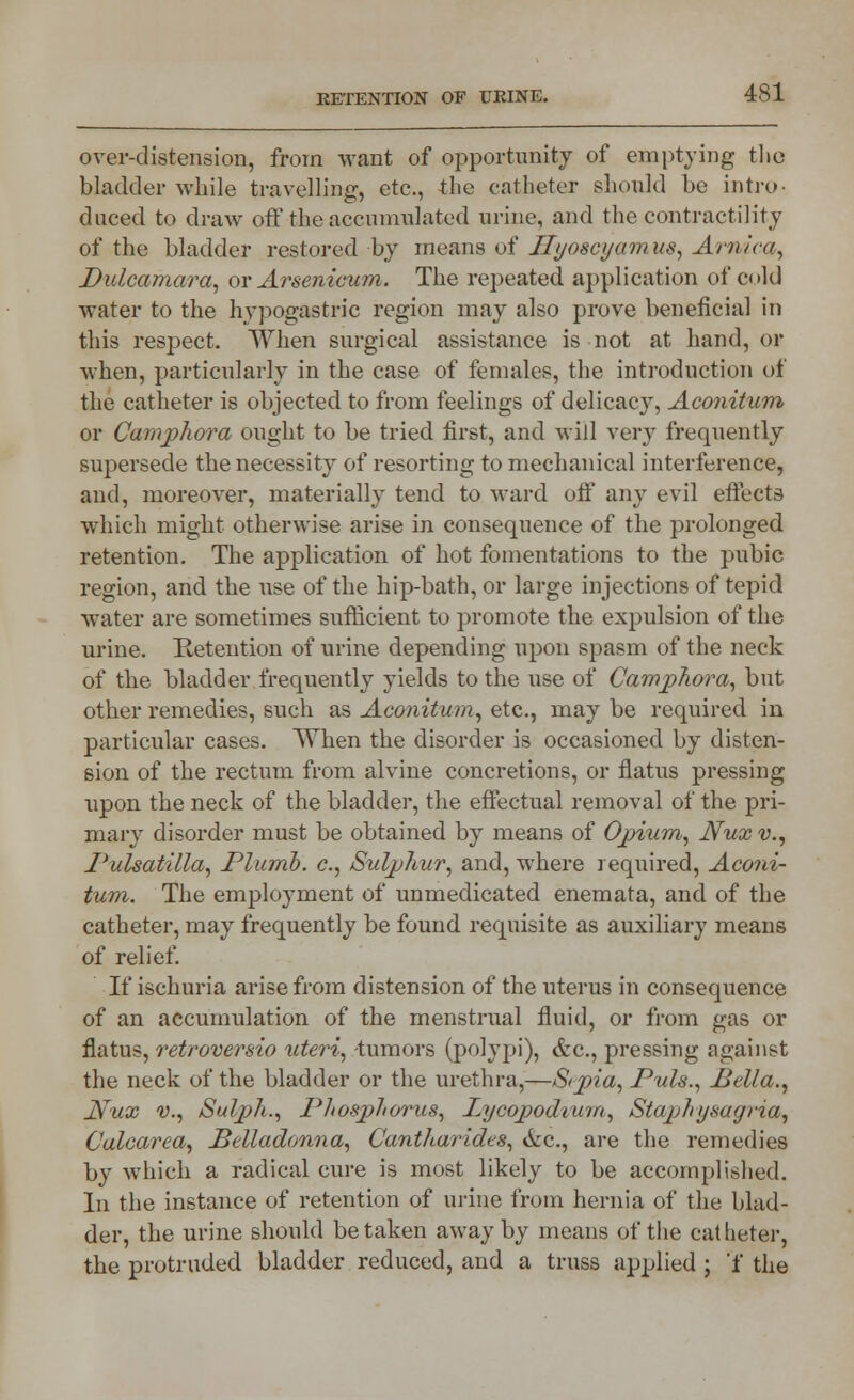 over-distension, from want of opportunity of emptying the bladder while travelling, etc., the catheter should he intro- duced to draw off the accumulated urine, and the contractility of the bladder restored by means of Myoscyamus, Arnica, Dulcamara, or Arsenicum. The repeated application of cold water to the hypogastric region may also prove beneficial in this respect. When surgical assistance is not at hand, or when, particularly in the case of females, the introduction of the catheter is objected to from feelings of delicacy, Aconitum or Camphora ought to be tried first, and will very frequently supersede the necessity of resorting to mechanical interference, and, moreover, materially tend to ward off any evil effects which might otherwise arise in consequence of the prolonged retention. The application of hot fomentations to the pubic region, and the use of the hip-bath, or large injections of tepid water are sometimes sufficient to promote the expulsion of the urine. Retention of urine depending upon spasm of the neck of the bladder frequently yields to the use of Camphora, but other remedies, such as Aconitum, etc., maybe required in particular cases. When the disorder is occasioned by disten- sion of the rectum from alvine concretions, or flatus pressing upon the neck of the bladder, the effectual removal of the pri- mary disorder must be obtained by means of Opium., Nux v., Pulsatilla, Plumb, c, Sulphur, and, where required, Aconi- tum. The employment of unmedicated enemata, and of the catheter, may frequently be found requisite as auxiliary means of relief. If ischuria arise from distension of the uterus in consequence of an accumulation of the menstrual fluid, or from gas or flatus, retroversio uteri, -tumors (polypi), &c, pressing against the neck of the bladder or the urethra,—S<pia, Puis., Bella., Nux v., Sulph., Phosphorus, Lycopodiwn, Staph u sag via, Calcarea, Belladonna, Cantharides, &c., are the remedies by which a radical cure is most likely to be accomplished. In the instance of retention of urine from hernia of the blad- der, the urine should betaken away by means of the catheter, the protruded bladder reduced, and a truss applied ; 'f the