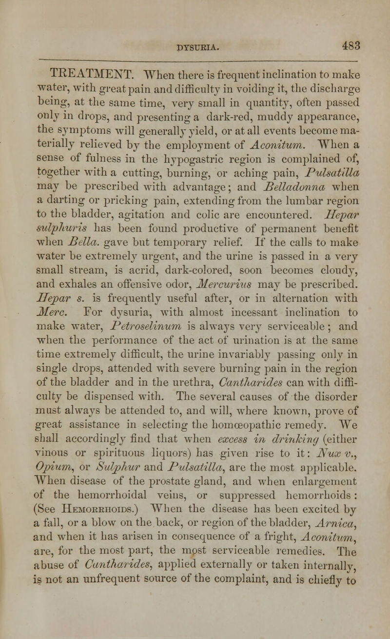 TREATMENT. When there is frequent inclination to make water, with great pain and difficulty in voiding it, the discharge being, at the same time, very small in quantity, often passed only in drops, and presenting a dark-red, muddy appearance, the symptoms will generally yield, or at all events become ma- terially relieved by the employment of Aconitum. When a sense of fulness in the hypogastric region is complained of, together with a cutting, burning, or aching pain, Pulsatilla may be prescribed with advantage; and Belladonna when a darting or pricking pain, extending from the lumbar region to the bladder, agitation and colic are encountered. Jlepar sulpliuris has been found productive of permanent benefit when Bella, gave but temporary relief. If the calls to make water be extremely urgent, and the urine is passed in a very small stream, is acrid, dark-colored, soon becomes cloudy, and exhales an offensive odor, Mercurius may be prescribed. Ilejpar s. is frequently useful after, or in alternation with Merc. Eor dysuria, with almost incessant inclination to make water, Petroselinum is always very serviceable; and when the performance of the act of urination is at the same time extremely difficult, the urine invariably passing only in single drops, attended with severe burning pain in the region of the bladder and in the urethra, Cantharides can with diffi- culty be dispensed with. The several causes of the disorder must always be attended to, and will, where known, prove of great assistance in selecting the homoeopathic remedy. We shall accordingly find that when excess in drinking (either vinous or spirituous liquors) has given rise to it: JVux v., Opium, or Sulphur and Pulsatilla, are the most applicable. When disease of the prostate gland, and when enlargement of the hemorrhoidal veins, or suppressed hemorrhoids: (See Hemorrhoids.) When the disease has been excited by a fall, or a blow on the back, or region of the bladder, Arnica, and when it has arisen in consequence of a fright, Aconitum, are, for the most part, the most serviceable remedies. The abuse of Cantharides, applied externally or taken internally, is not an unfrequent source of the complaint, and is chiefly to