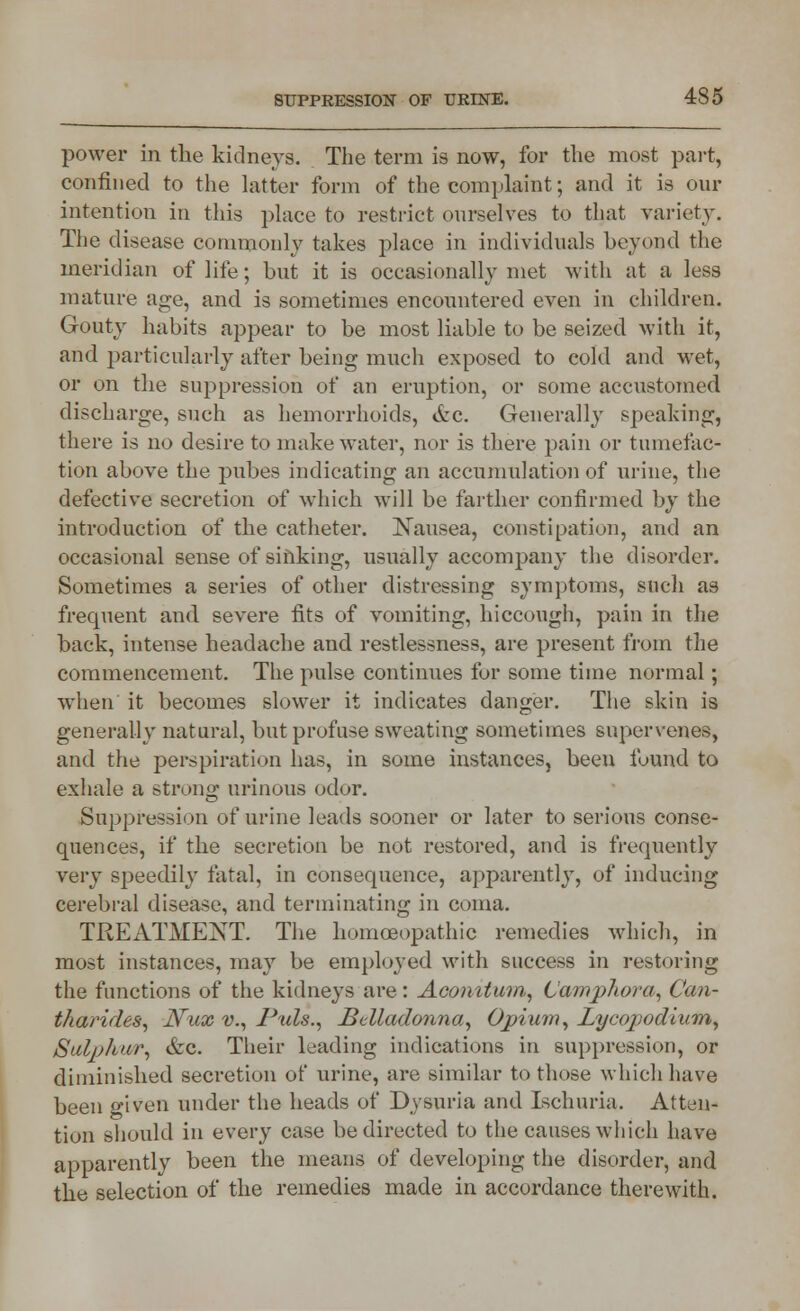 power in the kidneys. The term is now, for the most part, confined to the latter form of the complaint; and it is our intention in this place to restrict ourselves to that variety. The disease commonly takes place in individuals beyond the meridian of life; but it is occasionally met with at a less mature age, and is sometimes encountered even in children. Gouty habits appear to be most liable to be seized with it, and particularly after being much exposed to cold and wet, or on the suppression of an eruption, or some accustomed discharge, such as hemorrhoids, 6zc. Generally speaking, there is no desire to make water, nor is there pain or tumefac- tion above the pubes indicating an accumulation of urine, the defective secretion of which will be farther confirmed by the introduction of the catheter. Nausea, constipation, and an occasional sense of sinking, usually accompany the disorder. Sometimes a series of other distressing symptoms, snch as frequent and severe fits of vomiting, hiccough, pain in the back, intense headache and restlessness, are present from the commencement. The pulse continues for some time normal ; when it becomes slower it indicates danger. The skin is generally natural, but profuse sweating sometimes supervenes, and the perspiration has, in some instances, been found to exhale a strong urinous odor. Suppression of urine leads sooner or later to serious conse- quences, if the secretion be not restored, and is frequently very speedily fatal, in consequence, apparently, of inducing cerebral disease, and terminating in coma. TREATMENT. The homoeopathic remedies which, in most instances, may be employed with success in restoring the functions of the kidneys are: Acomtmn, L'amphora, Can- tharides, JVux v., Puis., Belladonna, Opium, Lycopodium, Sulphur, &c. Their leading indications in suppression, or diminished secretion of urine, are similar to those which have been given under the heads of Dysuria and Ischuria. Atten- tion should in every case be directed to the causes which have apparently been the means of developing the disorder, and the selection of the remedies made in accordance therewith.
