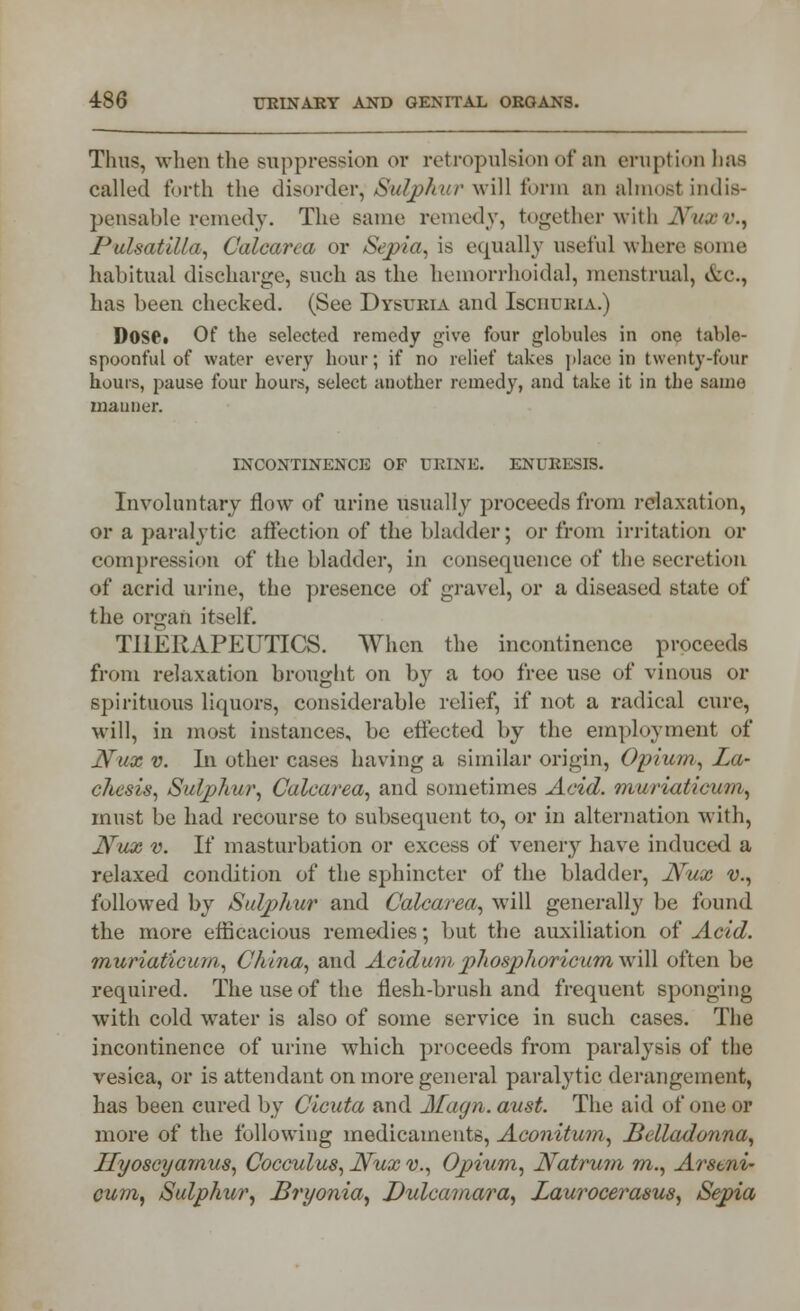 Thus, when the suppression ov retropulsioii of an eruption has called forth the disorder, Sulphur will form an almost indis- pensable remedy. The same remedy, together with Nux v., Pulsatilla, Calcarca or Sepia, is equally useful where some habitual discharge, such as the hemorrhoidal, menstrual, &c, has been checked. (See Dysuria and Ischuria.) DOS©. Of the selected remedy give four globules in one table- spoonful of water every hour; if no relief takes place in twenty-four hours, pause four hours, select another remedy, and take it in the same manner. INCONTINENCE OF URINE. ENURESIS. Involuntary flow of urine usually proceeds from relaxation, or a paralytic affection of the bladder; or from irritation or compression of the bladder, in consequence of the secretion of acrid urine, the presence of gravel, or a diseased state of the organ itself. THERAPEUTICS. When the incontinence proceeds from relaxation brought on by a too free use of vinous or spirituous liquors, considerable relief, if not a radical cure, will, in most instances, be effected by the employment of Nux v. In other cases having a similar origin, Opium, La- diesis, Sulphur, Calcarea, and sometimes Acid, muriaticum, must be had recourse to subsequent to, or in alternation with, Nux v. If masturbation or excess of venery have induced a relaxed condition of the sphincter of the bladder, Nux v., followed by Sulphur and Calcarea, will generally be found the more efficacious remedies; but the auxiliation of Acid, muriaticum, China, and Acidum phosphoricum will often be required. The use of the flesli-brush and frequent sponging with cold water is also of some service in such cases. The incontinence of urine which proceeds from paralysis of the vesica, or is attendant on more general paralytic derangement, has been cured by Cicuta and Magn. aust. The aid of one or more of the following medicaments, Aconitum, Belladonna, Hyoscyamus, Cocculus, Nux v., Opium, Natrum m., Arstni- cum, Sulphur, Bryonia, Dulcamara, Laurocerasus, Sepia