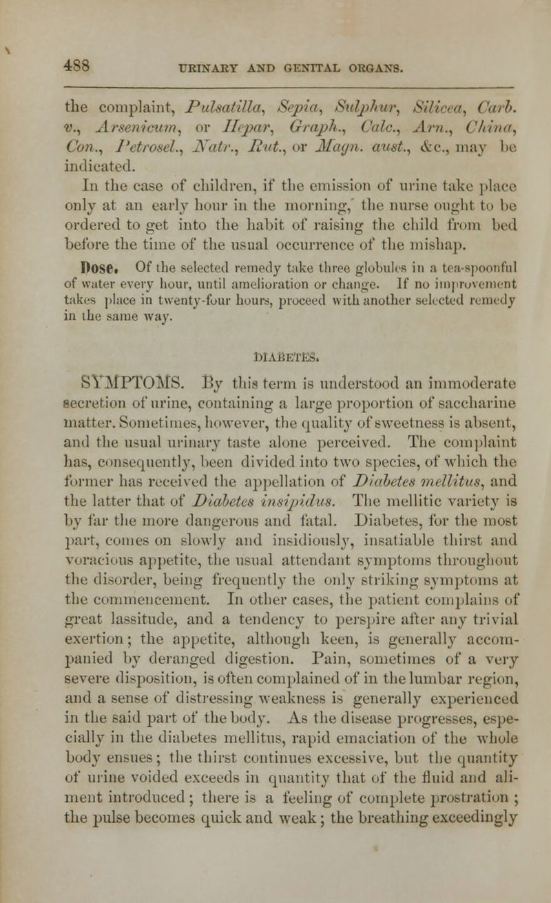 the complaint, Pulsatilla, Sepia, Sulj>hin\ Silicea, Carb. v., Arsenicum^ or JLjxw. Graph., Calc., Ani., China, Con., Petrosel., Natir.^ Rut., or Magn. aunt., &c.s may be indicated. In the case of children, if the emission of mine take place only at an early hour in the morning, the nurse ought to be ordered to get into the habit of raising the child from bed before the time of the usual occurrence of the mishap. I)OSe» Of the selected remedy take three globules in a tea-spoonful of water every hour, until amelioration or change. If no improvement taki-s place in twenty-four hours, proceed with another selected remedy in the same way. DIABETES. SYMPTOMS. By this term is understood an immoderate secretion of urine, containing a large proportion of saccharine matter. Sometimes, however, the quality of sweetness is absent, and the usual urinary taste alone perceived. The complaint has, consequently, been divided into two species, of which the former has received the appellation of JJ/'abetes mellitus, and the latter that of Diabetes insipidus. The mellitic variety is by far the more dangerous and fatal. Diabetes, for the most part, comes on slowly and insidiously, insatiable thirst and voracious appetite, the usual attendant symptoms throughout the disorder, being frequently the only striking symptoms at the commencement. In other cases, the patient complains of great lassitude, and a tendency to perspire after any trivial exertion; the appetite, although keen, is generally accom- panied by deranged digestion. Pain, sometimes of a very severe disposition, is often complained of in the lumbar region, and a sense of distressing weakness is generally experienced in the said part of the body. As the disease progresses, espe- cially in the diabetes mellitus, rapid emaciation of the whole body ensues; the thirst continues excessive, but the quantity of urine voided exceeds in quantity that of the fluid and ali- ment introduced ; there is a feeling of complete prostration ; the pulse becomes quick and weak; the breathing exceedingly