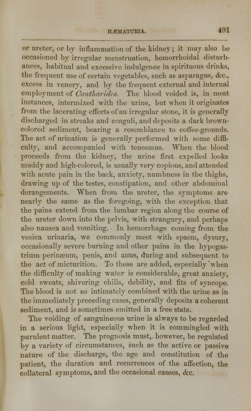 or ureter, or by inflammation of the kidney; it may also be occasioned by irregular menstruation, hemorrhoidal disturb- ances, habitual and excessive indulgence in spirituous drinks, the frequent use of certain vegetables, such as asparagus, &c, excess in venerv, and by the frequent external and internal employment of Cantharides. The blood voided is, in most instances, intermixed with the urine, but when it originates from the lacerating effects of an irregular stone, it is generally discharged in streaks and coaguli, and deposits a dark brown- colored sediment, bearing a resemblance to coffee-grounds. The act of urination is generally performed with some diffi- culty, and accompanied with tenesmus. When the blood proceeds from the kidney, the urine first expelled looks muddy and high-colored, is usually very copious, and attended with acute pain in the back, anxiety, numbness in the thighs, drawing up of the testes, constipation, and other abdominal derangements. When from the ureter, the symptoms are nearly the same as the foregoing, with the exception that the pains extend from the lumbar region along the course of the ureter down into the pelvis, with strangury, and perhaps also nausea and vomiting. In hemorrhage coming from the vesica urinaria, we commonly meet with spasm, dysury, occasionally severe burning and other pains in the hypogas- trium perinseum, penis, and anus, during and subsequent to the act of micturition. To these are added, especially'when the difficulty of making water is considerable, great anxiety, cold sweats, shivering chills, debility, and fits of syncope. The blood is not so intimately combined with the urine as in the immediately preceding cases, generally deposits a coherent sediment, and is sometimes emitted in a free state. The voiding of sanguineous urine is always to be regarded in a serious light, especially when it is commingled with purulent matter. The prognosis must, however, be regulated by a variety of circumstances, such as the active or passive nature of the discharge, the age and constitution of the patient, the duration and recurrences of the affection, the collateral symptoms, and the occasional causes, &c.