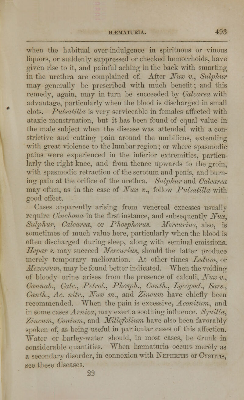 when the habitual over-indulgence in spirituous or vinous liquors, or suddenly suppressed or checked hemorrhoids, have given rise to it, and painful aching in the back with smarting in the urethra are complained of. After JVux v., Sulphur may generally be prescribed with much benefit; and this remedy, again, may in turn be succeeded by Calcarea with advantage, particularly when the blood is discharged in small clots. Pulsatilla is very serviceable in females affected with ataxic menstruation, but it has been found of equal value in the male subject when the disease was attended with a con- strictive and cutting pain around the umbilicus, extending with great violence to the lumbar region; or where spasmodic pains were experienced in the inferior extremities, particu- larly the right knee, and from thence upwards to the groin, with spasmodic retraction of the scrotum and penis, and burn- ing pain at the orifice of the urethra. Sulphur and Calcarea may often, as in the case of JVux v., follow Pulsatilla with good effect. Cases apparently arising from venereal excesses usually require Omchona in the first instance, and subsequently JVux, Sulphur, Calcarea, or Phosphorus. Mercurius, also, is sometimes of much value here, particularly when the blood is often discharged during sleep, along with seminal emissions. Jlepar s. may succeed Mercurius, should the latter produce merely temporary melioration. At other times Ledum, or Mezcreum, may be found better indicated. When the void ing of bloody urine arises from the presence of calculi, JVux v., Cairn ah., Calc, Petrol., Photph., Canth., Lycopod., Sars., Canth., Ac. nitr., JVux m., and Z/incum have chiefly been recommended. When the pain is excessive, Aconitum, and in some cases Arnica, may exert a soothing influence. Spiilla, Zincum, Con?urn, and Millefolium have also been favorably spoken of, as being useful in particular cases of this affection. Water or barley-water should, in most cases, be drunk in considerable quantities. When hematuria occurs merely as a secondary disorder, in connexion with Nephritis or Cystitis, see these diseases. 22