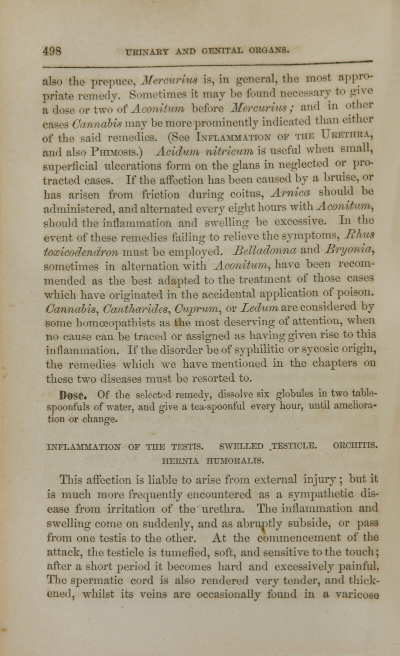 also the prepuce, Merowrma is, in general, the most appro- priate remedy. Sometimes it may be found necessary to give a dose or two of AoonitMm before Mereurvua; and in other Cawndbism&j be more prominently indicated than either of the said remedies. (See Inflammation of tiik Ukf/liika, and also Phimosis.) Acidum nitricum is, useful when small, superficial ulcerations form on the glans in neglected or pro- tracted cases. If the atfection has been caused by a bruise, or has arisen from friction during coitus, Arnica should be administered, and alternated every eight hours with Aconitum, should the inflammation and swelling be excessive. In the event of these remedies failing to relieve the symptoms, Rhus toxicodendron must be em ployed. Belladonna and Bryonia, sometimes in alternation with 'Aconitum, have been recom- mended as the best adapted to the treatment of those cases which have originated in the accidental application of poison. Cannabis, Cantharides, Cuprum, or Ledum are considered by some homceopathists as the most deserving of attention, when no cause can be traced or assigned as having given rise to this inflammation. If the disorder be of syphilitic or sycosic origin, the remedies which we have mentioned in the chapters on these two diseases must be resorted to. Dose. Of the selected remedy, dissolve six globules in two table- spoonfuls of water, aud give a tea-spoonful every hour, until ameliora- tion or change. inflammation of the testis, swelled testicle, orchitis, hernia humoralis. This affection is liable to arise from external injury ; but it is much more frequently encountered as a sympathetic dis- ease from irritation of the urethra. The inflammation and swelling come on suddenly, and as abruptly subside, or pass from one testis to the other. At the commencement of the attack, the testicle is tumefied, soft, and sensitive to the touch; after a short period it becomes hard and excessively painful. The spermatic cord is also rendered very tender, and thick- ened, whilst its veins are occasionally found in a varicose