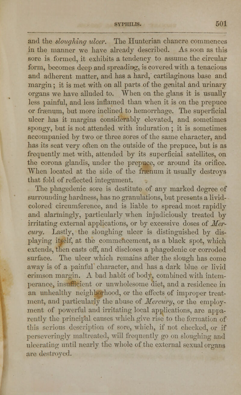 and the sloughing ulcer. The Hunterian chancre commences in the manner we have already described. As soon as this sore is formed, it exhibits a tendency to assume the circular form, becomes deep and spreading, is covered with a tenacious and adherent matter, and has a hard, cartilaginous base and margin; it is met with on all parts of the genital and urinary organs we have alluded to. When on the glans it is usually less painful, and less inflamed than when it is on the prepuce or frasnum, but more inclined to hemorrhage. The superficial ulcer has it margins considerably elevated, and sometimes spongy, but is not attended with induration ; it is sometimes accompanied by two or three sores of the same character, and has its seat very often on the outside of the prepuce, but is as frequently met with, attended by its superficial satellites, on the corona glandis, under the prepuce, or around its orifice. When located at the side of the frsenum it usually destroys that fold of reflected integument. The phagedenic sore is destitute of any marked degree of surrounding hardness, has no granulations, but presents a livid- colored circumference, and is liable to spread most rapidly and alarmingly, particularly when injudiciously treated by irritating external applications, or by excessive doses of Mer- cury. Lastly, the sloughing ulcer is distinguished by dis- playing itself, at the commencement, as a black spot, which extends, then casts off, and discloses a phagedenic or corroded surface. The ulcer which remains after the slough has come away is of a painful character, and has a dark blue or livid crimson margin. A bad habit of body, combined with intem- perance, insufficient or unwholesome diet, and a residence in an unhealthy neighborhood, or the effects of improper treat- ment, and particularly the abuse of Mercury, or the employ- ment of powerful and irritating local applications, are appa- rently the principal causes which give rise to the formation of this serious description of sore, which, if not checked, or if perseveringly maltreated, will frequently go on sloughing and ulcerating until nearly the whole of the external sexual organs are destroyed.