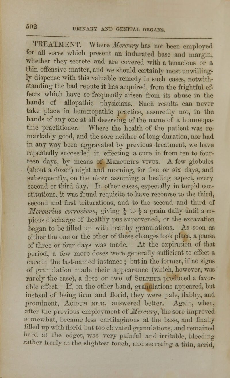 TREATMENT. Where Mercury has not been employed for all sores which present an indurated base and margin, whether they secrete and are covered with a tenacious or a thin offensive matter, and we should certainly most unwilling- ly dispense with this valuable remedy in such cases, notwith- standing the bad repute it has acquired, from the frightful ef- fects which have so frequently arisen from its abuse in the hands of allopathic physicians. Such results can never take place in homoeopathic practice, assuredly not, in the hands of any one at all deserving of the name of a homoeopa- thic practitioner. Where the health of the patient was re- markably good, and the sore neither of long duration, nor had in any way been aggravated by previous treatment, we have repeatedly succeeded in effecting a cure in from ten to four- teen days, by means of Mercurius vivus. A few globules (about a dozen) night and morning, for five or six days, and subsequently, on the ulcer assuming a healing aspect, every second or third day. In other cases, especially in torpid con- stitutions, it was found requisite to have recourse to the third, second and first triturations, and to the second and third of Mercurius corrosivus, giving ^ to -| a grain daily until a co- pious discharge of healthy pus supervened, or the excavation beo-an to be filled up with healthy granulations. As soon as cither the one or the other of these changes took place, a pause of three or four days was made. At the expiration of that period, a few more doses were generally sufficient to effect a cure in the last-named instance ; but in the former, if no signs of granulation made their appearance (which, however, was rarely the case), a dose or two of SuLrrruR produced a favor- able effect. If, on the other hand, granulations appeared, but instead of being firm and florid, they were pale, flabby, and prominent, Acidum nitr. answered better. Again, when, after the previous employment of Mercury, the sore improved somewhat, became less cartilaginous at the base, and finally filled up with florid but too elevated granulations, and remained hard at the edges, was very painful and irritable, bleeding rather freely at the slightest touch, and secreting a thin, acrid,