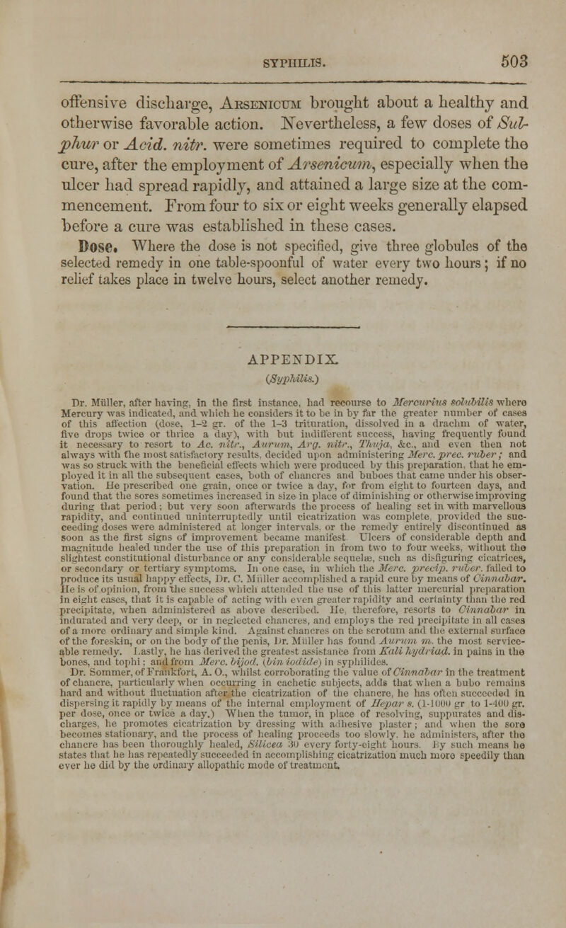 offensive discharge, Arsenicum brought about a healthy and otherwise favorable action. Nevertheless, a few doses of Sul- phur or Acid. nitr. were sometimes required to complete the cure, after the employment of Arsenicum, especially when the ulcer had spread rapidly, and attained a large size at the com- mencement. From four to six or eight weeks generally elapsed before a cure was established in these cases. Dose. Where the dose is not specified, give three globules of the selected remedy in one table-spoonful of water every two hours ; if no relief takes place in twelve hours, select another remedy. APPENDIX. (Syphilis.) Dr. Miillcr, after having, in the first instance, had recourse to MereuriilS foluhilis whero Mercury was indicated, and which he considers it to be in by far the greater number of cases of this affection (dose, 1-2 gr. of the 1-3 trituration, dissolved in a drachm of water, five drops twice or thrice a day), with but indifferent success, having frequently found it necessary to resort to Ac. niti:, Auriim, Arg. nitr., Tlmju. &c., and even then not always with the most satisfactory results, decided upon administering Iferc. prec. ruber; and was so struck with the beneficial effects which were produced by this preparation, that he em- ployed it in all the subsequent cases, both of chancres and buboes that came under his obser- vation, tie prescribed one grain, once or twice a day, fur from eight to fourteen days, and found that the sores sometimes increased in size in place of diminishing or otherwise improving during that period; but very soon afterwards the process of healing set in with marvellous rapidity, and continued uninterruptedly until cicatrization was complete provided the suc- ceeding doses were administered at longer intervals, or the remedy entirely discontinued as soon as the first signs of improvement became manifest Ulcers of considerable depth and magnitude healed under the use of this preparation in from two to four weeks, without tho slightest constitutional disturbance or any considerable sequels, such as disfiguring cicatrices, or secondary or tertiary symptoms. In uiie case, in which the Merc, prec&p. rut>< r. failed to prod life its usual happy effects, Dr. C. Midler accomplished a rapid cure by means of Cinnabar. He is of .opinion, from the success which attended the use of this latter mercurial preparation in eight cases, that it is capable of acting with even greater rapidity and certainty than the red precipitate, when administered a cribed. lie tl arts to Cinnabar in indurated and very deep, or in neglected chancres, and employs the red precipitate in all cases of a more ordinary and simple kind. Against chancres on the scrotum and the external surface of the foreskin, or on the body of the penis, l)r. Midler has found A urum m. the most service- able remedy. Lastly, he has derived the greatest assistance from Kuli lajdriad. in pains in the bones, and tophi; and from Merc, bijod. (bin iodide) in syphilides. Dr. Sommer, of Frankfort, A. O., whilst corroborating the value of Cinnabar in the treatment of chancre, particularly when occurring in cachetic subjects, adds that when a bubo remains hard and without fluctuation after the cicatrization of the chancre, he has often succeeded in dispersing it rapidly by means of the internal employment of Hepar s, (1-1000 gr to 1-400 gr. per dose, once or twice a day.) When the tumor, in place of resolving, suppurates and dis- charges, he promotes cicatrization by dressing with adhesive plaster ; and when tho sore becomes stationary, and the process of healing proceeds too slowly, he administers, after tho chancre has been thoroughly healed, Silicea 30 every forty-eight hours. J:y such means ho slates that he lias repeatedly succeeded in accomplishing cicatrization much more speedily than ever he did by the ordinary allopathic mode of treatment.