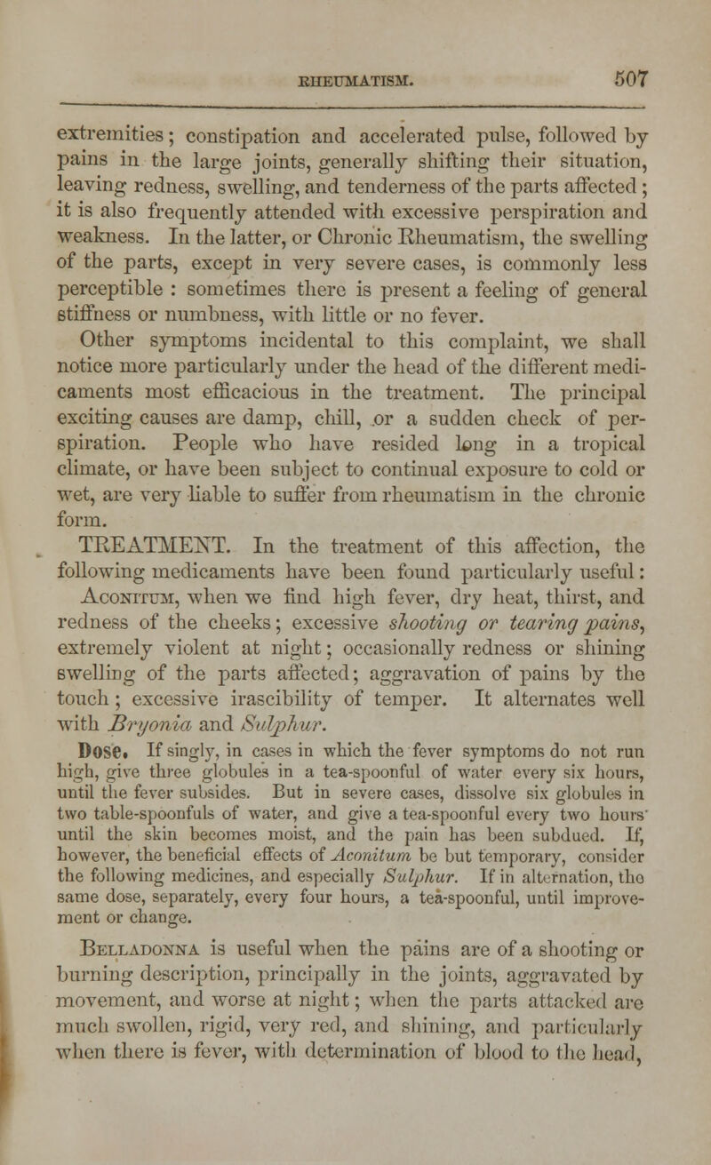 extremities; constipation and accelerated pulse, followed by- pains in the large joints, generally shifting their situation, leaving redness, swelling, and tenderness of the parts affected ; it is also frequently attended with excessive perspiration and weakness. In the latter, or Chronic Rheumatism, the swelling of the parts, except in very severe cases, is commonly less perceptible : sometimes there is present a feeling of general 6tiffness or numbness, with little or no fever. Other symptoms incidental to this complaint, we shall notice more particularly under the head of the different medi- caments most efficacious in the treatment. The principal exciting causes are damp, chill, .or a sudden check of per- spiration. People who have resided long in a tropical climate, or have been subject to continual exposure to cold or wet, are very liable to suffer from rheumatism in the chronic form. TREATMENT. In the treatment of this affection, the following medicaments have been found particularly useful: Aconitum, when we find high fever, dry heat, thirst, and redness of the cheeks; excessive shooting or tearing pains, extremely violent at night; occasionally redness or shining swelling of the parts affected; aggravation of pains by the touch; excessive irascibility of temper. It alternates well with Bryonia and Sulphur. D0S6t If singly, in cases in which the fever symptoms do not run high, give three globules in a tea-spoonful of water every six hours, until the fever subsides. But in severe cases, dissolve six globules in two table-spoonfuls of water, and give a tea-spoonful every two hours' until the skin becomes moist, and the pain has been subdued. If, however, the beneficial effects of Aconitum be but temporary, consider the following medicines, and especially Sulphur. If in alternation, tho same dose, separately, every four hours, a tea-spoonful, until improve- ment or change. Belladonna is useful when the pains are of a shooting or burning description, principally in the joints, aggravated by movement, and worse at night; when the parts attacked are much swollen, rigid, very red, and shining, and particularly when there is fever, with determination of blood to the head,