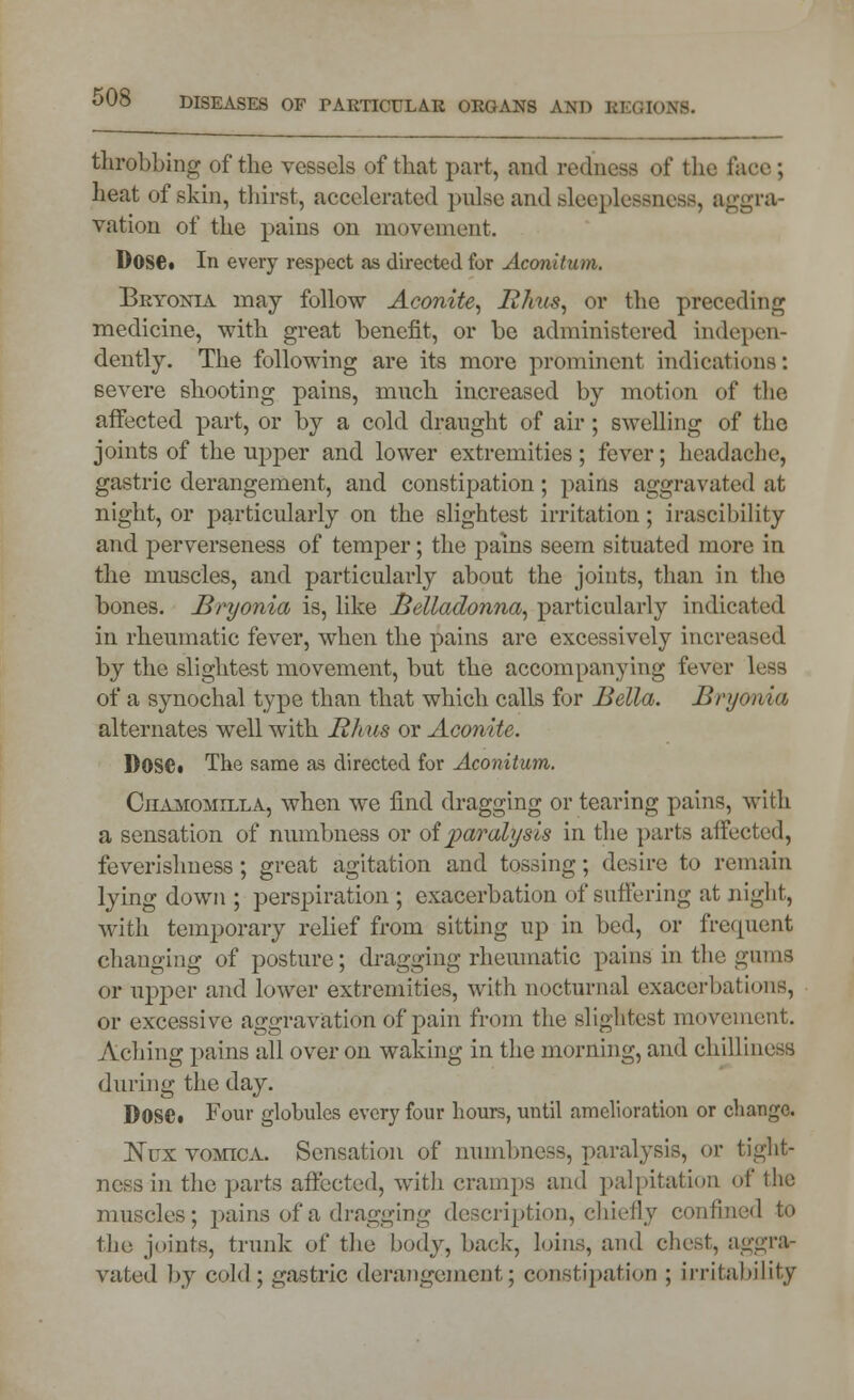 throbbing of the vessels of that part, and redness of the face ; heat of skin, thirst, accelerated pulse and sleeplessness, aggra- vation of the pains on movement. Dose. In every respect as directed for Aconitum. Bryonia may follow Aconite, Rhus, or the preceding medicine, with great benefit, or be administered Indepen- dently. The following are its more prominent indications: severe shooting pains, much increased by motion of the affected part, or by a cold draught of air; swelling of the joints of the upper and lower extremities; fever; headache, gastric derangement, and constipation; pains aggravated at night, or particularly on the slightest irritation ; irascibility and perverseness of temper; the pains seem situated more in the muscles, and particularly about the joints, than in tho bones. Bryonia is, like Belladonna, particularly indicated in rheumatic fever, when the pains are excessively increased by the slightest movement, but the accompanying fever lrss of a synochal typo than that which calls for Bella. Bryonia, alternates well with Rhus or Aconite. l)0Se« The same as directed for Aconitum. Chamomilla, when we find dragging or tearing pains, with a sensation of numbness or of paralysis in the parts affected, feverishness ; great agitation and tossing; desire to remain lying down ; perspiration ; exacerbation of suffering at night, with temporary relief from sitting up in bed, or frequent changing of posture; dragging rheumatic pains in the gums or upper and lower extremities, with nocturnal exacerbations, or excessive aggravation of pain from the slightest movement. Aching pains all over on waking in the morning, and chilliness during the day. DOSCi Four globules every four hours, until amelioration or change. jSTux vomica. Sensation of numbness, paralysis, or tight- ness in the parts affected, with cramps and palpitation of the muscles; pains of a dragging description, chiefly confined to the joints, trunk of the body, back, loins, and chest, aggra- vated by cold; gastric derangement; constipation ; irritability