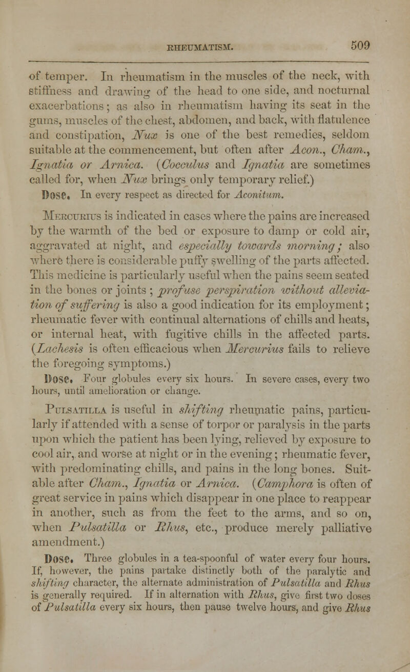 of temper. In rheumatism in the muscles of the neck, with stiffness and drawing of the head to one side, and nocturnal exacerbations; as also in rheumatism having its seat in the gums, muscles of the chest, alxlomen, and back, with flatulence and constipation, Nux is one of the best remedies, seldom suitable at the commencement, but often after Aeon., Cham., Ignatia or Arnica. (Cocculus and Ignatia are sometimes called for, when JVux brings only temporary relief.) D0S£. In every respect as directed for Aconitum. Mkrcttrius is indicated in cases where the pains are increased by the warmth of the bed or exposure to damp or cold air, aggravated at night, and especially towards morning j also where there is considerable puffy swelling of the parts affected. This medicine is particularly useful when the pains seem seated in the bones or joints ; profuse 'perspiration without allevia- tion of suffering is also a good indication for its employment; rheumatic fever with continual alternations of chills and heats, or internal heat, with fugitive chills in the affected parts. {Lachesis is often efficacious when Mereurius fails to relieve the foregoing symptoms.) DOS©. Four globules every six hours. In severe cases, every two hours, until amelioration or change. Pulsatilla is useful in shifting rheumatic pains, particu- larly if attended with a sense of torpor or paralysis in the parts upon which the patient has been lying, relieved by exposure to cool air, and worse at night or in the evening; rheumatic fever, with predominating chills, and pains in the long bones. Suit- able after Cham., Ignatia or Arnica. {Camphora is often of great service in pains which disappear in one place to reappear in another, such as from the feet to the arms, and so on, when Pulsatilla or Rhus, etc., produce merely palliative amendment.) Dose. Three globules in a tea-spoonful of water every four hours. If, however, the pains partake distinctly both of the paralytic and shifting character, the alternate administration of Pulsatilla and Rhus is generally required. If in alternation with Rhus, give first two doses of Pulsatilla every six hours, then pause twelve hours, and give Rhus