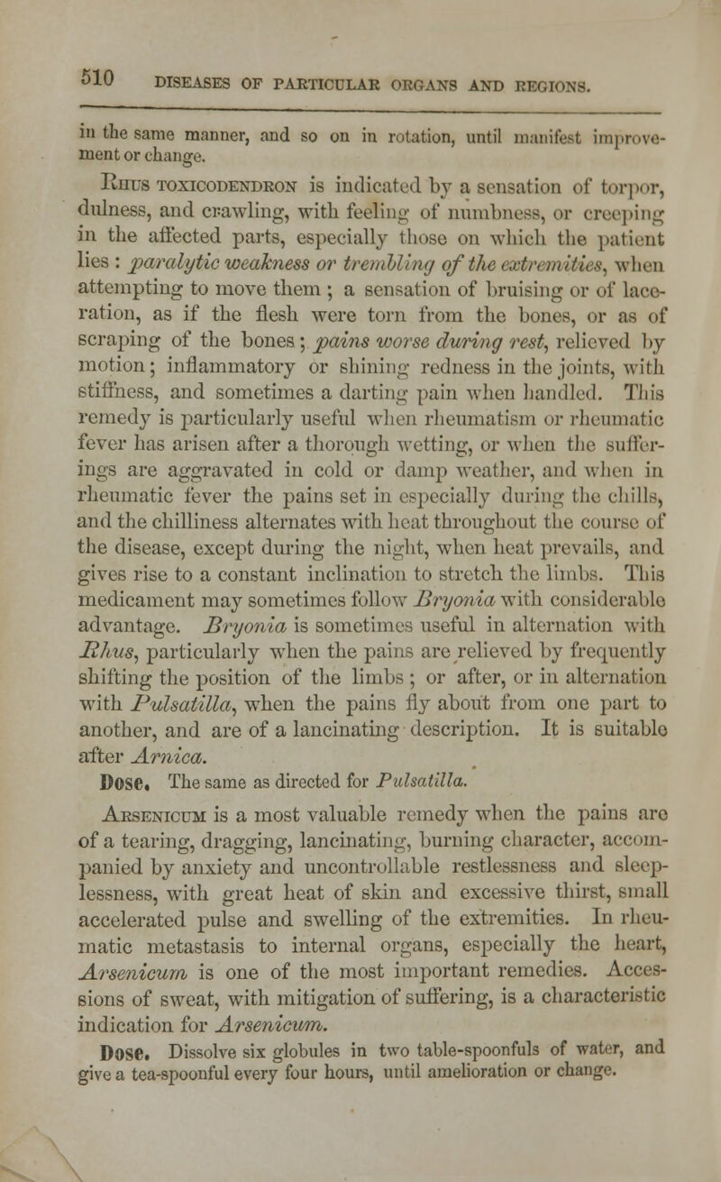 in the same manner, and so on in rotation, until manifest improve- ment or change. Rhus toxicodendron is indicated by a sensation of torpor, dulness, and crawling, with feeling of numbness, or creeping in the affected parts, especially those on which the patient lies : paralytic weakness or tremU'uig ofthe eostremiMes, when attempting to move them ; a sensation of bruising or of lace- ration, as if the flesh were torn from the hones, or as of scraping of the bones; pains worse during rest, relieved by motion; inflammatory or shining redness in the joints, with stiffness, and sometimes a darting pain when handled. This remedy is particularly useful when rheumatism or rheumatic fever has arisen after a thorough wetting, or when the suffer- ings are aggravated in cold or damp weather, and when in rheumatic fever the pains set in especially during the chills, and the chilliness alternates with heat throughout the course of the disease, except during the night, when heat prevails, and gives rise to a constant inclination to stretch the limbs. This medicament may sometimes follow Bryonia v^ith. considerable advantage. Bryonia is sometimes useful in alternation with 12/tvs, particularly when the pains are relieved by frequently shifting the position of the limbs ; or after, or in alternation with Pulsatilla, when the pains fiy about from one part to another, and are of a lancinating description. It is suitable after Arnica. Dose, The same as directed for Pulsatilla. Arsenicum is a most valuable remedy when the pains are of a tearing, dragging, lancinating, burning character, accom- panied by anxiety and uncontrollable restlessness and sleep- lessness, with great heat of skin and excessive thirst, small accelerated pulse and swelling of the extremities. In rheu- matic metastasis to internal organs, especially the heart, Arsenicum is one of the most important remedies. Acces- sions of sweat, with mitigation of suffering, is a characteristic indication for Arsenicum. Dose. Dissolve six globules in two table-spoonfuls of water, and give a tea-spoonful every four hours, until amelioration or change.