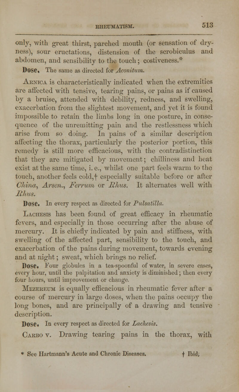 only, with great thirst, parched mouth (or sensation of dry- ness), sour eructations, distension of the scrobiculus and abdomen, and sensibility to the touch; costiveness.* Dose. The same as directed for Aconitum. Arnica is characteristically indicated when the extremities are affected with tensive, tearing pains, or pains as if caused by a bruise, attended with debility, redness, and swelling, exacerbation from the slightest movement, and yet it is found impossible to retain the limbs long in one posture, in conse- quence of the unremitting pain and the restlessness which arise from so doing. In pains of a similar description affecting the thorax, particularly the posterior portion, this remedy is still more efficacious, with the contradistinction that they are mitigated by movement; chilliness and heat exist at the same time, i. e., whilst one part feels warm to the touch, another feels cold,f especially suitable before or after China, Arsen., Ferrum or Rhus. It alternates well with likus. Dose. In every respect as directed for Pulsatilla. Lachesis has been found of great efficacy in rheumatic fevers, and especially in those occurring after the abuse of mercury. It is chiefly indicated by pain and stiffness, with swelling of the affected part, sensibility to the touch, and exacerbation of the pains during movement, towards evening and at night; sweat, which brings no relief. D0S6» Four globules in a tea-spoonful of water, in severe cases, every hour, until the palpitation and anxiety is diminished; then every four hours, until improvement or change. Mezereum is equally efficacious in rheumatic fever after a course of mercury in large doses, when the pains occupy the long bones, and are principally of a drawing and tensive description. Dose* In every respect as directed for Lachesis. Carbo v. Drawing tearing pains in the thorax, with