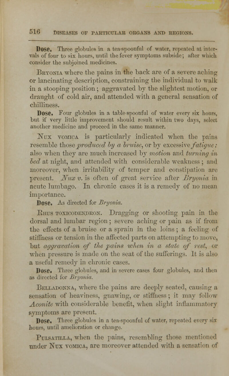 Dose. Three globules in a tea-spoonful of water, repeated at into r- vals of four to six hours, until the fever symptoms subside; after which consider the subjoined medicines. Bryonia where the pains in Re back are of a severe aching or lancinating description, constraining the individual to walk in a stooping position; aggravated by the slightest motion, or draught of cold air, and attended with a general sensation of chilliness. 1)0SC. Four globules in a table-spoonful of water every six hours, but if very little improvement should result within two days, select another medicine and proceed in the same manner. ISTux vomica is particularly indicated when the pains resemble those produced by a bruise, or by excessive fatigue: also when they are much increased by motion and tv/rning in led at night, and attended with considerable weakness; and moreover, when irritability of temper and constipation are present. Nuxv.\s often of great service after Bryonia in acute lumbago. In chronic cases it is a remedy of no mean importance. Dose. As directed for Bryonia. Rhus toxicodendron. Dragging or shooting pain in the dorsal and lumbar region ; severe aching or pain as if from the effects of a bruise or a sprain in the loins; a feeling of stiffness or tension in the affected parts on attempting to move, but aggravation of the pains when in a state of rent, or when pressure is made on the seat of the sufferings. It is also a useful remedy in chronic cases. Dose. Three globules, and in severe cases four globules, and then as directed for Bryonia. Belladonna, where the pains are deeply seated, causing a sensation of heaviness, gnawing, or stiffness; it may follow Aconite with considerable benefit, when slight inflammatory symptoms are present. Dose. Three globules in a tea-spoonful of water, repeated every six hours, until amelioration or change. Pulsatilla, when the pains, resembling those mentioned under Nux vomica, are moreover attended with a sensation of