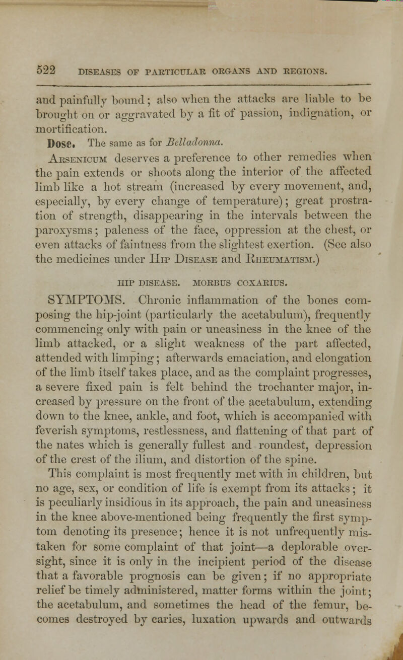 and painfully bound; also when the attacks are liable to be brought on or aggravated by a fit of passion, indignation, or mortification. D0Sfi« The same as for Belladonna. Arsenicum deserves a preference to other remedies when the pain extends or shoots along the interior of the affected limb like a hot stream (increased by every movement, and, especially, by every change of temperature); great prostra- tion of strength, disappearing in the intervals between the paroxysms; paleness of the face, oppression at the chest, or even attacks of faintness from the slightest exertion. (See also the medicines under Hip Disease and Rheumatism.) hip disease, morbus coxarius. SYMPTOMS. Chronic inflammation of the bones com- posing the hip-joint (particularly the acetabulum), frequently commencing only with pain or uneasiness in the knee of the limb attacked, or a slight weakness of the part affected, attended with limping; afterwards emaciation, and elongation of the limb itself takes place, and as the complaint progresses, a severe fixed pain is felt behind the trochanter major, in- creased by pressure on the front of the acetabulum, extending down to the knee, ankle, and foot, which is accompanied with feverish symptoms, restlessness, and flattening of that part of the nates which is generally fullest and roundest, depression of the crest of the ilium, and distortion of the spine. This complaint is most frequently met with in children, but no age, sex, or condition of life is exempt from its attacks; it is peculiarly insidious in its approach, the pain and uneasiness in the knee above-mentioned being frequently the first symp- tom denoting its presence; hence it is not unfrequently mis- taken for some complaint of that joint—a deplorable over- sight, since it is only in the incipient period of the disease that a favorable prognosis can be given; if no appropriate relief be timely administered, matter forms within the joint; the acetabulum, and sometimes the head of the femur, be- comes destroyed by caries, luxation upwards and outwards