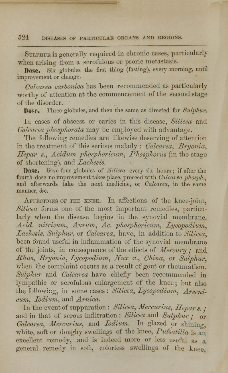 Sulphur is generally required in chronic cases, particularly when arising from a scrofulous or psoric metastasis. Dose. Six globules the first thing (fasting), every morning, until improvement or change. Calcarea carbonica has been recommended as particularly worthy of attention at the commencement of the second stage of the disorder. DOSC. Three globules, and then the same as directed for Sulphur. In cases of abscess or caries in this disease, Silicea and Calcarea phosphor ata may be emploj^ed with advantage. The following remedies are likewise deserving of attention in the treatment of this serious malady : Calcarea, Bryonia, Jlepar s., Acidum phosphoricum, Phosphorus (in the stage of shortening), and Lachesis. Dose. Give four globules of Silicea every six hours ; if after the fourth dose no improvement takes place, proceed with Calcarea phosph,, and afterwards take the next medicine, or Calcarea, in the same manner, &c. Affections of the knee. In affections of the knee-joint, Silicea forms one of the most important remedies, particu- larly when the disease begins in the synovial membrane. Acid, nitricum, Aurum, Ac. phosphoricum, Lycopodium, Lacliesis, Sulphur, or Calcarea, have, in addition to Silicea, been found useful in inflammation of the synovial membrane of the joints, in consequence of the effects of Mercury • and Rhus, Bryonia, Lycopodium, Nux v., China, or Sulphur, when the complaint occurs as a result of gout or rheumatism. Sulphur and Calcarea have chiefly been recommended in lympathic or scrofulous enlargement of the knee; but also the following, in some cases : Silicea, Lycopodium, Arseni- cum, Lodium, and Arnica. In the event of suppuration : Silicea, Mercurius, Jlepar s. / and in that of serous infiltration : Silicea and Sulphur ; or Calcarea, Mercurius, and lodium. In glazed or shining- white, soft or doughy swellings of the knee, Pulsatilla is an excellent remedy, and is indeed more or less useful as a general remedy in soft, colorless swellings of the knee