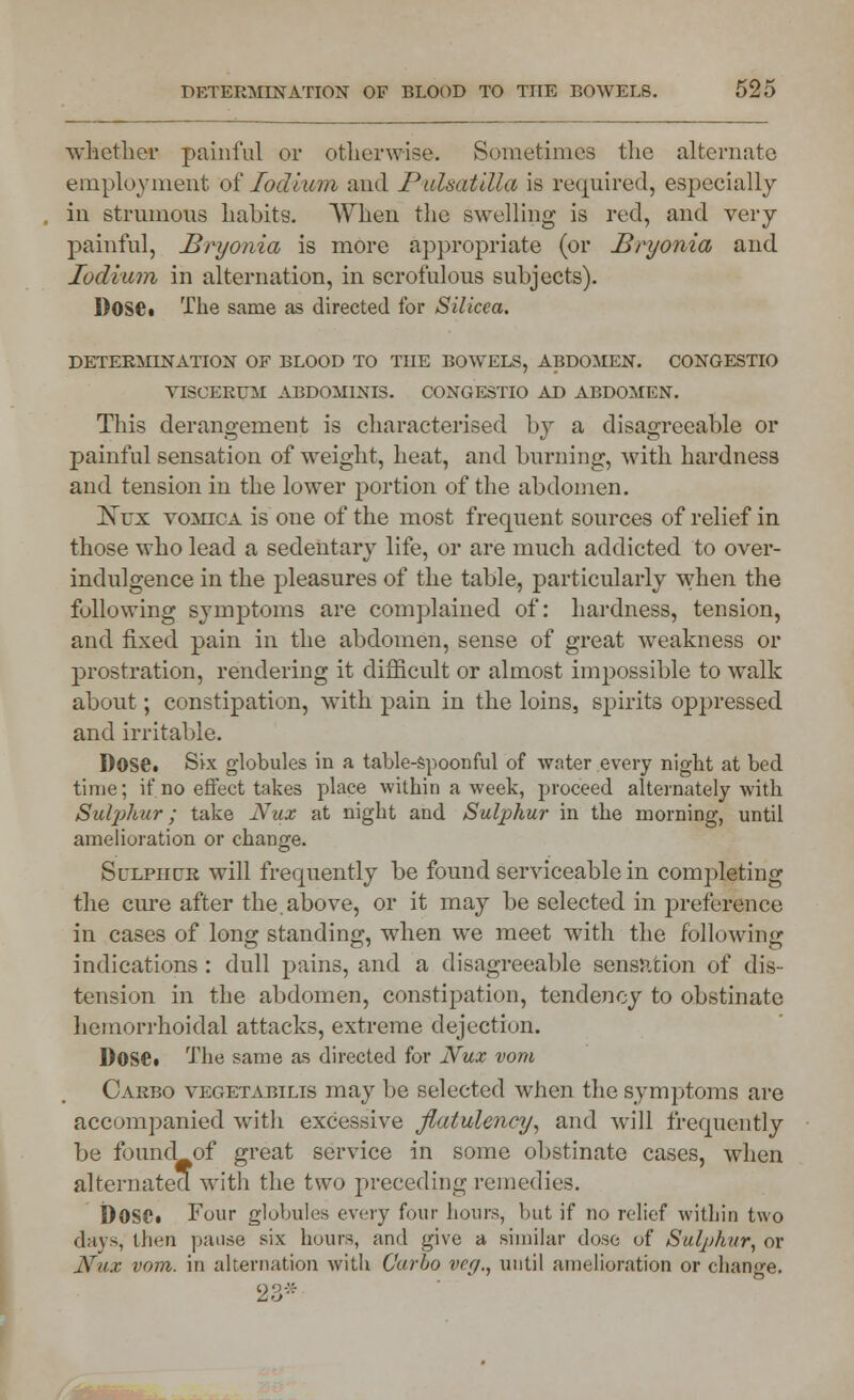 whether painful or otherwise. Sometimes the alternate employment of lodium and Pulsatilla is required, especially in strumous habits. When the swelling is red, and very painful, Bryonia is more appropriate (or Bryonia and lodium in alternation, in scrofulous subjects). Dose* The same as directed for Silicea. DETERMLNATION OF BLOOD TO TUE BOWELS, ABDOMEN. CONGESTIO VISCEROI ABDOMINIS. CONGESTIO AD ABDOMEN. This derangement is characterised by a disagreeable or painful sensation of weight, heat, and burning, with hardness and tension in the lower portion of the abdomen. Ktjx vomica is one of the most frequent sources of relief in those who lead a sedentary life, or are much addicted to over- indulgence in the pleasures of the table, particularly when the following symptoms are complained of: hardness, tension, and fixed pain in the abdomen, sense of great weakness or prostration, rendering it difficult or almost impossible to walk about; constipation, with pain in the loins, spirits oppressed and irritable. D0SC. Six globules in a table-spoonful of water every night at bed time; if no effect takes place within a week, proceed alternately with Sulphur; take Nux at night and Sulphur in the morning, until amelioration or change. Sulphck will frequently be found serviceable in completing the cure after the.above, or it may be selected in j)reference in cases of long standing, when we meet with the following indications : dull pains, and a disagreeable sensation of dis- tension in the abdomen, constipation, tendency to obstinate hemorrhoidal attacks, extreme dejection. Dose* The same as directed for Nux vom Carbo vegetabilis may be selected when the symptoms are accompanied with excessive flatulency, and will frequently be found of great service in some obstinate cases, when alternated with the two preceding remedies. DOSC. Four globules every four hours, but if no relief within two days, then pause six hours, and give a similar dose of Sulphur, or Nux vom. in alternation with Carbo veg., until amelioration or change. 23*