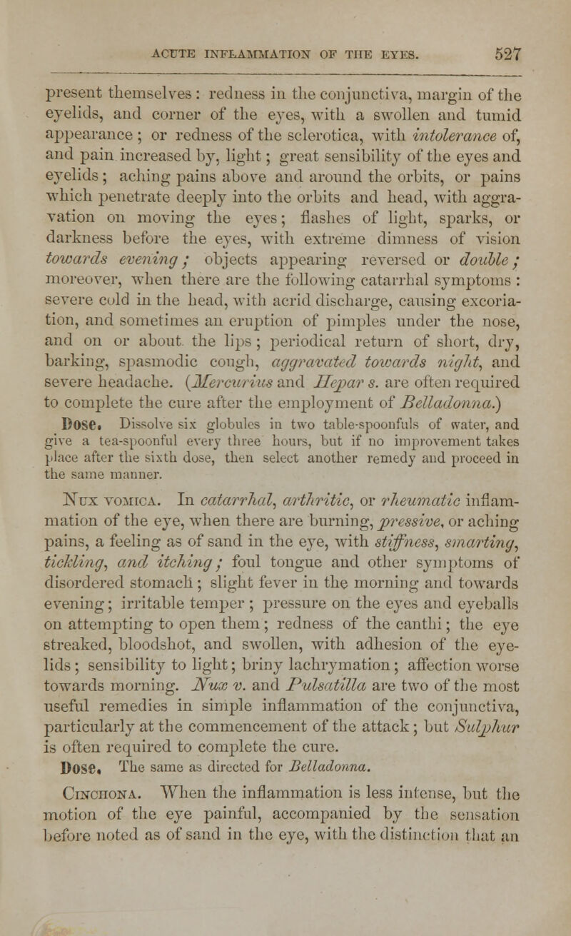 present themselves : redness in the conjunctiva, margin of the eyelids, and corner of the eyes, with a swollen and tumid appearance ; or redness of the sclerotica, with intolerance of, and pain increased by, light; great sensibility of the eyes and eyelids ; aching pains above and around the orbits, or pains which penetrate deeply into the orbits and head, with aggra- vation on moving the eyes; flashes of light, sparks, or darkness before the eyes, with extreme dimness of vision towards evening / objects appearing reversed or double; moreover, when there are the following catarrhal symptoms : severe cold in the head, with acrid discharge, causing excoria- tion, and sometimes an eruption of pimples under the nose, and on or about the lips ; periodical return of short, dry, barking, spasmodic cough, aggravated towards night, and severe headache. (Mereivriw and Hepar s. are often required to complete the cure after the employment of Belladonna.) DosCi Dissolve six globules in two table-spoonfuls of water, and give a tea-spoonful every three hours, hut if no improvement takes place after the sixth dose, then select another remedy and proceed in the same manner. 1STcx vomica. In catarrhal, arthritic, or rheumatic inflam- mation of the eye, when there are burning, pressive, or aching pains, a feeling as of sand in the eye, with stiffness, smarting, tickling, and itching • foul tongue and other symptoms of disordered stomach; slight fever in the morning and towards evening; irritable temper ; pressure on the eyes and eyeballs on attempting to open them ; redness of the canthi; the eye streaked, bloodshot, and swollen, with adhesion of the eye- lids ; sensibility to light; briny lachrymation ; affection worse towards morning. JVux v. and Pulsatilla are two of the most useful remedies in simple inflammation of the conjunctiva, particularly at the commencement of the attack ; but Sulphur is often required to complete the cure. DOSC» The same as directed for Belladonna. Cinchona. When the inflammation is less intense, but the motion of the eye painful, accompanied by the sensation before noted as of sand in the eye, with the distinctjoii that an