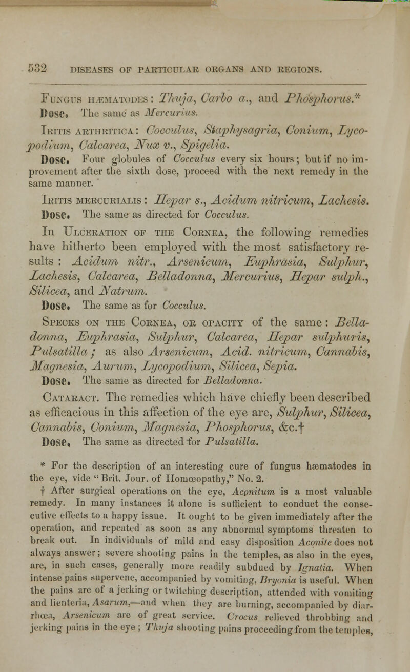 Fungus h2ematodiss : Thuja, Carbo a., and Phdsphoivu8.* DosCo The same as Mercurius-. Iritis arthritica: Cocculus, Staphysagria, Conium, I/yco- podium, Calcarca, Nux v., Spigelia. DOSC. Four globules of Cocculus every six hours; but if no im- provement after the sixth close, proceed with the next remedy in the same manner.  Iritis mercurialis : Hepar s., Acidum nitricum, Lachesis. Dose. The same as directed for Cocculus. In Ulceration of the Cornea, the following remedies have hitherto been employed with the most satisfactory re- sults : Acidum nitr., Arsenicum, Euphrasia, Sulphur, Lachesis, Calcarca, Belladonna, 3Iercurius, Hepar sulph., Silicea, and Natrum. Dose. The same as for Cocculus. Specks on the Cornea, or opacity of the same: Bella- donna, Euphrasia, Sulphur, Calcarca, Hepar sulphuris, Pulsatilla j as also Arsenicum, Acid, nitricum, Cannabis, Magnesia, Aurum, Lycopodium, Silicea, Sepia. DOSC. The same as directed for Belladonna. Cataract. The remedies which have chiefly been described as efficacious in this affection of the eye are, Sulphur, Silicea, Cannabis, Conium, Magnesia, Phosphorus, &c.f Dose. The same as directed for Pulsatilla. * For the description of an interesting cure of fungus nematodes in the eye, vide Brit. Jour, of Homoeopathy, No. 2. | After surgical operations on the eye, Acpnitum is a most valuable remedy. In many instances it alone is sufficient to conduct the conse- cutive effects to a happy issue. It ought to be given immediately after the operation, and repeated as soon as any abnormal symptoms threaten to break out. In individuals of mild and easy disposition Aconite does not always answer; severe shooting pains in the temples, as also in the eyes, are, in such cases, generally more readily subdued by Ignalia. When intense pains supervene, accompanied by vomiting, Bryonia is useful. When the pains are of a jerking or twitching description, attended with vomiting and lienteria, Asarum— and when they are burning, accompanied by diar- rhoea, Arsenicum are of great service. Crocus, relieved throbbing and jerking pains in the eye ; Thuja shooting pains proceeding from the temples,