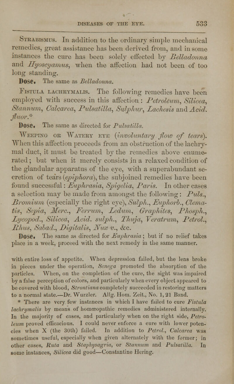 Strabismus. In addition to the ordinary simple mechanical remedies, great assistance has been derived from, and in some instances the cure has been solely effected by Belladonna and Hyoscyamus, when the affection had not been of too long standing. Dose. The same as Belladonna. Fistula lachkymalis. The following remedies have been employed with success in this affection : Petroleum, Silicea, Stannum, Calcarea, Pulsatilla, Sulphur, Lachesis and Add. fluor* Dose. The same as directed for Pulsatilla. Weeping on Watery eye {involuntary ■ flow of tears). When this affection proceeds from an obstruction of the lachry- mal duct, it must be treated by the remedies above enume- rated ; but when it merely consists in a relaxed condition of the glandular apparatus of the eye, with a superabundant se- cretion of tears [epipliora\ the subjoined remedies have been found successful: Euphrasia, Spigelia, Paris. In other cases a selection may be made from amongst the following: Puis., Promium (especially the right eye), Sulph., Euphorb., Clema- tis, Sepia, Merc, Ferrum, Ledum, Graphites, PhospJi., Lycopod,, Silicea, Acid, sulph., Thuja, Yeratrum, Petrol., Iih us, Salad,, Digitalis, Nux v., &c. Dose. The same as directed for Euphrasia ; but if no relief takes place in a week, proceed with the next remedy in the same manner. with entire loss of appetite. When depression failed, but the lens broke in pieces under the operation, Senega promoted the absorption of the particles. When, on the completion of the cure, the sight was impaired by a false perception of colors, and particularly when every object appeared to be covered with blood, Strontiana completely succeeded in restoring matters to a normal state.—Dr. Wurzler. Allg. Horn. Zeit., No. 1, 21 Band. * There are very few instances in which I have failed to cure Fistula lachrymalis by means of homoeopathic remedies administered internally. In the majority of cases, and particularly when on the right side, Petro- leum proved efficacious. I could never enforce a cure with lower poten- cies when X (the 30th) failed. In addition to Petrol., Calcarea was sometimes useful, especially when given alternately with the former; in other cases, Rula and Slaphysagria, or Stannum and Pulsatilla. In some instances, Silicea did good—Constantine Hering.