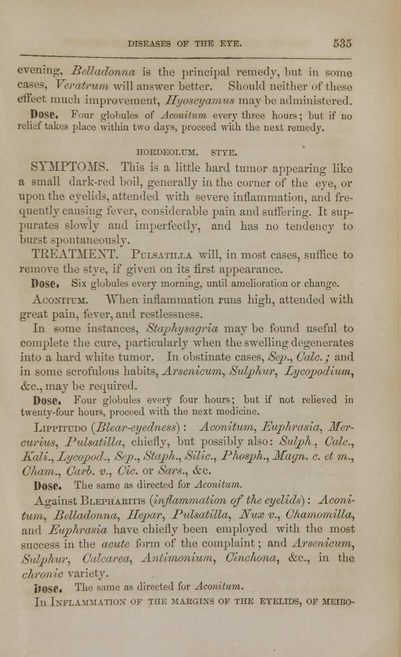 evening, Belladonna is the principal remedy, but in some cases, Veratrum will answer better. Should neither of these effect much improvement, Ilyoscyamus may be administered. DoSGi Four globules of Aconilum every three hours; but if no relief takes place within two days, proceed with the next remedy. HORDEOLUM. STYE. SYMPTOMS. This is a little hard tumor appearing like a small dark-red boil, generally in the corner of the eye, or upon the eyelids, attended with severe inflammation, and fre- quently causing fever, considerable pain and suffering. It sup- purates slowly and imperfectly, and has no tendency to burst spontaneously. TREATMENT. Pulsatilla will, in most cases, suffice to remove the stye, if given on its first appearance. DoSd Six globules every morning, until amelioration or change. Aconitum. When inflammation runs high, attended with great pain, fever, and restlessness. In some instances, Staphysagria may be found useful to complete the cure, particularly when the swelling degenerates into a hard white tumor. In obstinate cases, Sep., Calc.; and in some scrofulous habits, Arsenicum, Sulphur, Lycopodium, &c, may be required. D0S6« Four globules every four hours; but if not relieved in twenty-four hours, proceed with the next medicine. Lippitudo (Blear-eyedness): Aconitum, Euphrasia, Mer- curius, Pulsatilla, chiefly, but possibly also: Sulph, Calc, Kali., Bycopod., Sep., Staph., Silic, Phosph., Magn. c. et m., Cham., Curb, v., Cic. or Sars., &c. DoSCt The same as directed for Aconitum. Against Blepharitis (inflammation of the eyelids): Aconi- tum, Belladonna, Ilepar, Pulsatilla, Nux v., Chamomilla, and Euphrasia have chiefly been employed with the most success in the acute form of the complaint; and Arsenicum, Sulphur, Calcarea, Antimonium, Cinchona, &c, in the chronic variety. Dose* The same as directed for Aconitum. In Inflammation of the margins of the eyelids, of meibo-