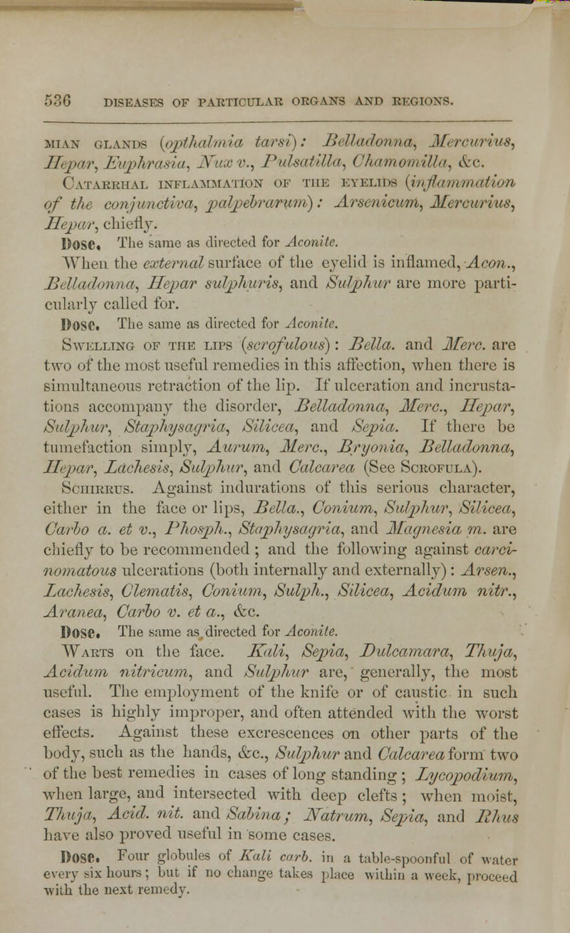 miax glands {opthalmia tarsi): Belladonna, Mercuritw, Hepar, Euphrasia, JVuxv., Pulsatilla, ChamomiUa, &c. Catarrhal inflammation of the Eyblids (jnflammation of the conjunctiva, palpebrarum): Arsenicum, Merc arias, Hepar, chiefly. Dose. The same as directed for Aconite. When the external surface of the eyelid is inflamed, Aeon., Belladonna, Hepar sulphuris, and Sulphur are more parti- cularly called for. DOSC. The same as directed for Aconite. Swelling of the lips {scrofulous): Bella, and Mere, are two of the most useful remedies in this affection, when there is simultaneous retraction of the lip. If ulceration and incrusta- tions accompany the disorder, Belladonna, Merc, Hepar, Sulphur, Staphysagria, Silicea, and Sepia. If there be tumefaction simply, Aurum, Merc., Bryonia, Belladonna, Hepar, Lacliesis, Sulphur, and Calcarea (See Scrofula). tScniRRUs. Against indurations of this serious character, either in the face or lips, Bella., Conium, Sulphur, Silicea, Carlo a. et v., Phosph., Staphysagria, and Magnesia in. are chiefly to be recommended ; and the following against carci- nomatous ulcerations (both internally and externally): Arsen., Lachesis, Clematis, Conium, Sulph., Silicea, Acidum nitr., Aranea, Carbo v. et a., &c. DOSC. The same as,directed for Aconite. Warts on the face. K<di, Sepia, Dulcamara, Thuja, Acidum nitricum, and Sulphur are, generally, the most useful. The employment of the knife or of caustic in such cases is highly improper, and often attended with the worst effects. Against these excrescences on other parts of the body, such as the hands, &c, Sulphur and Calcarea form two of the best remedies in cases of long standing ; Lycopodium, when large, and intersected with deep clefts; when moist, Thuja, Acid. nit. nndSabina; Natrum, Sepia, and Rhus have also proved useful in some cases. DOSC. Four globules of Kali curb, in a table-spoonful of water every six hours; but if no change takes place within a week, proceed with the next remedy.