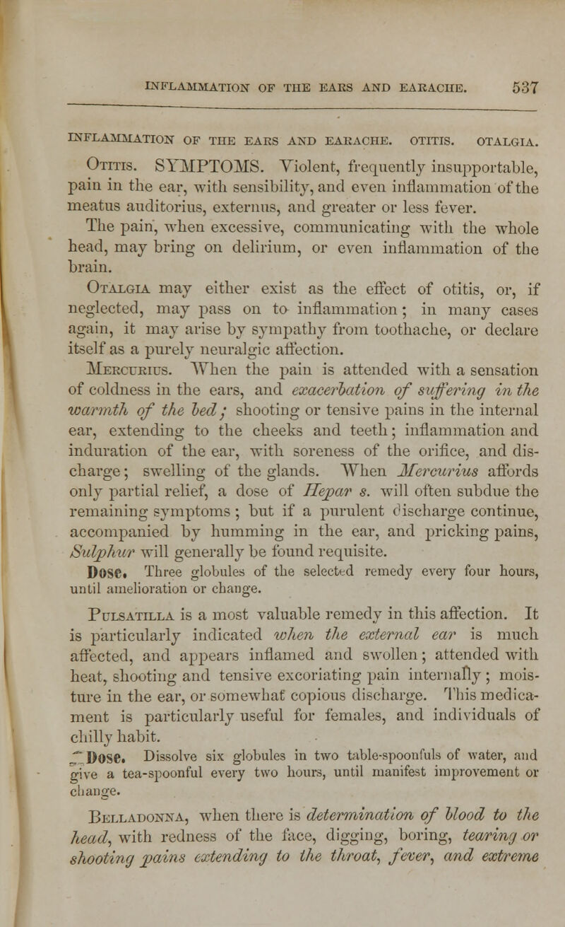 INFLAMMATION OF THE EARS AND EARACHE. OTITIS. OTALGIA. Otitis. SYMPTOMS. Violent, frequently insupportable, pain in the ear, with sensibility, and even inflammation of the meatus auditorius, externus, and greater or less fever. The pain, when excessive, communicating with the whole head, may bring on delirium, or even inflammation of the brain. Otalgia may either exist as the effect of otitis, or, if neglected, may pass on to inflammation; in many cases again, it may arise by sympathy from toothache, or declare itself as a purely neuralgic affection. Mercurius. When the pain is attended with a sensation of coldness in the ears, and exacerbation of suffering in the warmth of the bed/ shooting or tensive pains in the internal ear, extending to the cheeks and teeth; inflammation and induration of the ear, with soreness of the orifice, and dis- charge ; swelling of the glands. When Mercurius affords only partial relief, a dose of Hepar s. will often subdue the remaining symptoms ; but if a purulent discharge continue, accompanied by humming in the ear, and pricking pains, Sulphur will generally be found requisite. DosCt Three globules of the selected remedy every four hours, until amelioration or change. Pulsatilla is a most valuable remedy in this affection. It is particularly indicated when the external ear is much affected, and appears inflamed and swollen; attended with heat, shooting and tensive excoriating pain internally ; mois- ture in the ear, or somewhat* copious discharge. This medica- ment is particularly useful for females, and individuals of chilly habit. * Dose. Dissolve six globules in two table-spoonfuls of water, and give a tea-spoonful every two hours, until manifest improvement or change. Belladonna, when there is determination of blood to the head, with redness of the face, digging, boring, tearing or shooting pains extending to the throat, fever, and extreme