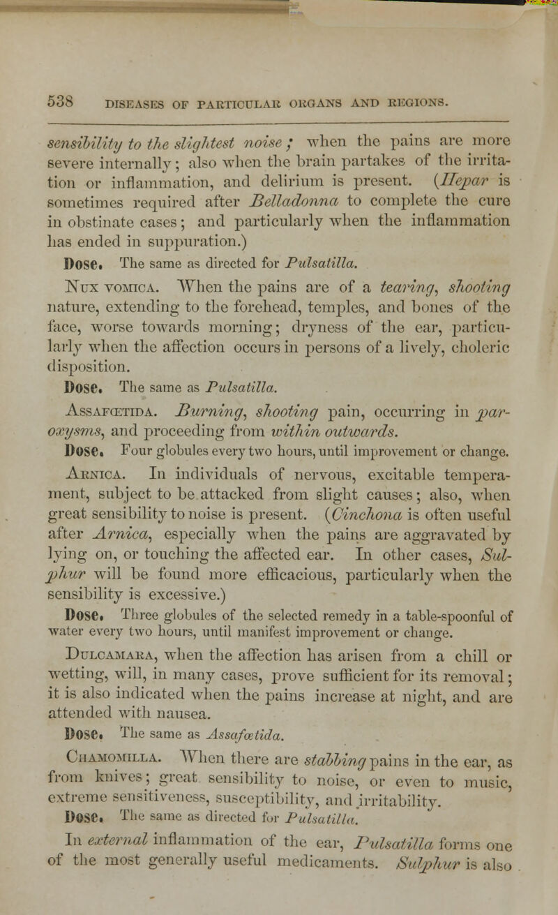 sensibility to the slightest noise; when the pains are more severe internally ; also when the brain partakes of the irrita- tion or inflammation, and delirium is present. (Ilepar is sometimes required after Belladonna to complete the cure in obstinate cases ; and particularly when the inflammation has ended in suppuration.) Dose* The same as directed for Pulsatilla. Nux vomica. When the pains are of a tearing, shooting nature, extending to the forehead, temples, and hones of the face, worse towards morning; dryness of the ear, particu- larly when the affection occurs in persons of a lively, choleric disposition. Dose. The same as Pulsatilla. Assafcetida. Burning, shooting pain, occurring in par- oxysms, and proceeding from within outwards. Dose. Four globules every two hours, until improvement or change. Arnica. In individuals of nervous, excitable tempera- ment, subject to be attacked from slight causes; also, when great sensibility to noise is present. {Cinchona is often useful after Arnica, especially when the pains are aggravated by lying on, or touching the affected ear. In other cases, Sul- phur will be found more efficacious, particularly when the sensibility is excessive.) Dose. Three globules of the selected remedy in a table-spoonful of water every two hours, until manifest improvement or change. Dulcamara, when the affection has arisen from a chill or wetting, will, in many cases, prove sufficient for its removal; it is also indicated when the pains increase at night, and are attended with nausea. Dose. The same as Assafoetida. Ciiamomilla. When there are stabbing pains in the ear, as from knives; great sensibility to noise, or even to music, extreme sensitiveness, susceptibility, and .irritability. Dose. The same as directed for Pulsatilla. In external inflammation of the ear, Pulsatilla forms one of the most generally useful medicaments. Sulphur is also