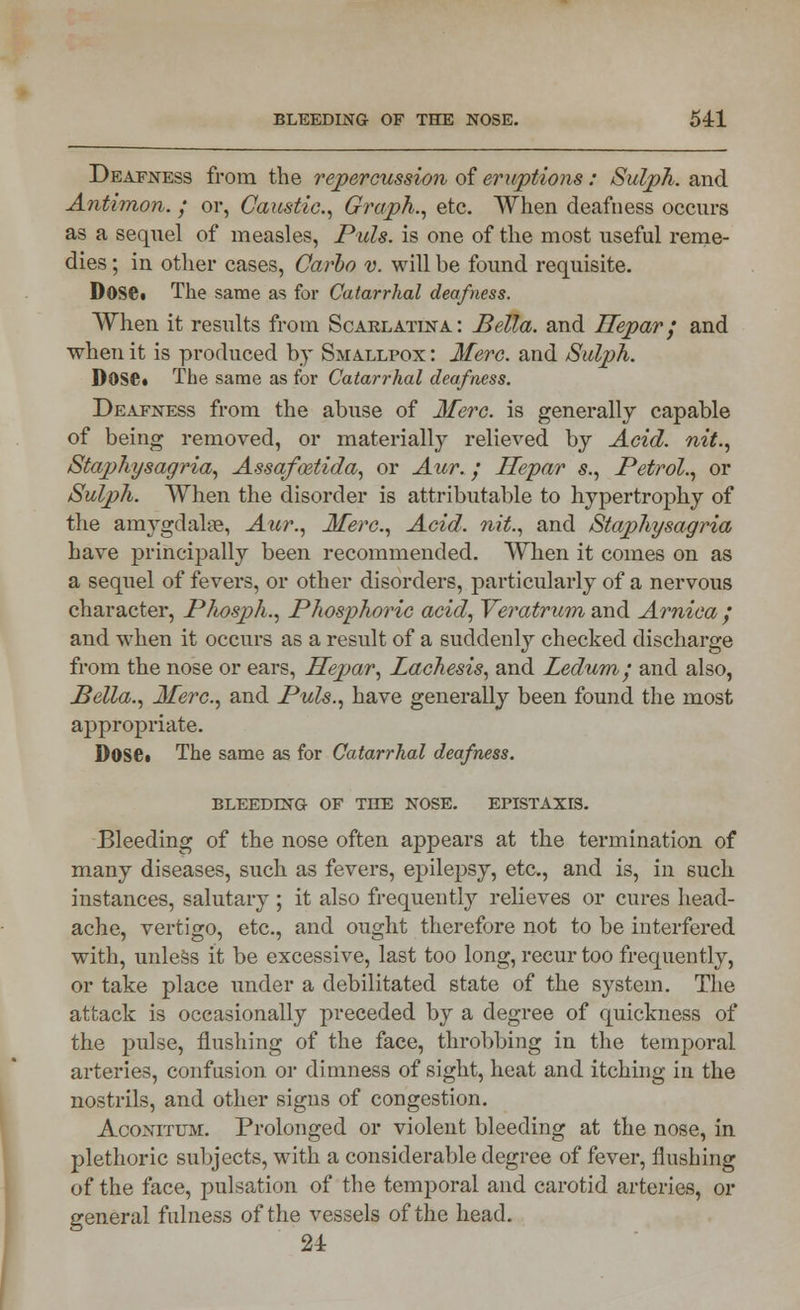 Deafness from the repercussion of eruptions: Sulph. and Antimon. ; or, Caustic, Graph., etc. When deafness occurs as a sequel of measles, Puis, is one of the most useful reme- dies ; in other cases, Carlo v. will be found requisite. Dose« The same as for Catarrhal deafness. When it results from Scarlatina.: Bella, and Hepar/ and when it is produced by Smallpox : Merc, and Sulph. D0Se« The same as for Catarrhal deafness. Deafness from the abuse of Merc, is generally capable of being removed, or materially relieved by Acid, nit., Staphysagria, Assafmtida, or Aur.; Hepar s., Petrol., or Sulph. When the disorder is attributable to hypertrophy of the amygdalae, Aur., Merc, Acid, nit., and Staphysagria have principally been recommended. When it comes on as a sequel of fevers, or other disorders, particularly of a nervous character, Phosph., Phosphoric acid, Veratrum and Arnica ; and when it occurs as a result of a suddenly checked discharge from the nose or ears, Hepar, Lachesis, and Ledum', and also, Bella., Merc, and Puis., have generally been found the most appropriate. DOS61 The same as for Catarrhal deafness. BLEEDING OF THE NOSE. EPISTAXIS. Bleeding of the nose often appears at the termination of many diseases, such as fevers, epilepsy, etc., and is, in such instances, salutary ; it also frequently relieves or cures head- ache, vertigo, etc., and ought therefore not to be interfered with, unless it be excessive, last too long, recur too frequently, or take place under a debilitated state of the system. The attack is occasionally preceded by a degree of quickness of the pulse, flushing of the face, throbbing in the temporal arteries, confusion or dimness of sight, heat and itching in the nostrils, and other signs of congestion. Aconitum. Prolonged or violent bleeding at the nose, in plethoric subjects, with a considerable degree of fever, flushing of the face, pulsation of the temporal and carotid arteries, or general fulness of the vessels of the head. 24