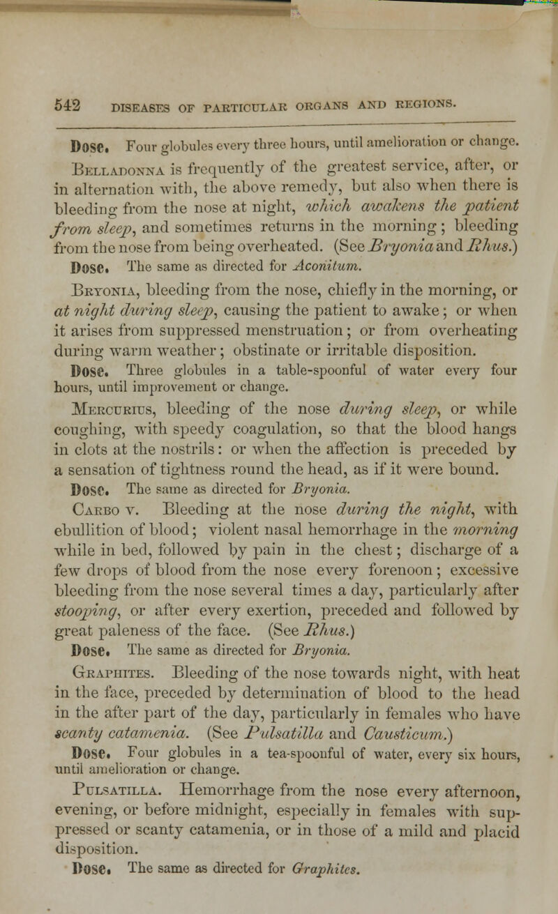 DoSC Four globules every three hours, until amelioration or change. Belladonna is frequently of the greatest service, after, or in alternation with, the above remedy, but also when there is bleedino- from the nose at night, which awakens the patient from sleep, and sometimes returns in the morning ; bleeding from the nose from being overheated. (See Bryonia and lihas.) DOSC. The same as directed for Aconitum. Bryonia, bleeding from the nose, chiefly in the morning, or at night during sleep, causing the patient to awake; or when it arises from suppressed menstruation; or from overheating during warm weather; obstinate or irritable disposition. DOSC. Three globules in a table-spoonful of water every four hours, until improvement or change. Mercuritjs, bleeding of the nose during sleep, or while coughing, with speedy coagulation, so that the blood hangs in clots at the nostrils: or when the affection is preceded by a sensation of tightness round the head, as if it were bound. DOSC. The same as directed for Bryonia. Caebo v. Bleeding at the nose during the night, with ebullition of blood; violent nasal hemorrhage in the morning while in bed, followed by pain in the chest; discharge of a few drops of blood from the nose every forenoon; excessive bleeding from the nose several times a day, particularly after stooping, or after every exertion, preceded and followed by great paleness of the face. (See Hhus.) Dose. The same as directed for Bryonia. Graphites. Bleeding of the nose towards night, with heat in the face, preceded by determination of blood to the head in the after part of the day, particularly in females who have scanty catamenia. (See Pulsatilla and Causticum.) DOSC. Four globules in a tea-spoonful of water, every six hours, until amelioration or change. Pulsatilla. Hemorrhage from the nose every afternoon, evening, or before midnight, especially in females with sup- pressed or scanty catamenia, or in those of a mild and placid disposition. DOSC The same as directed for Graphites.