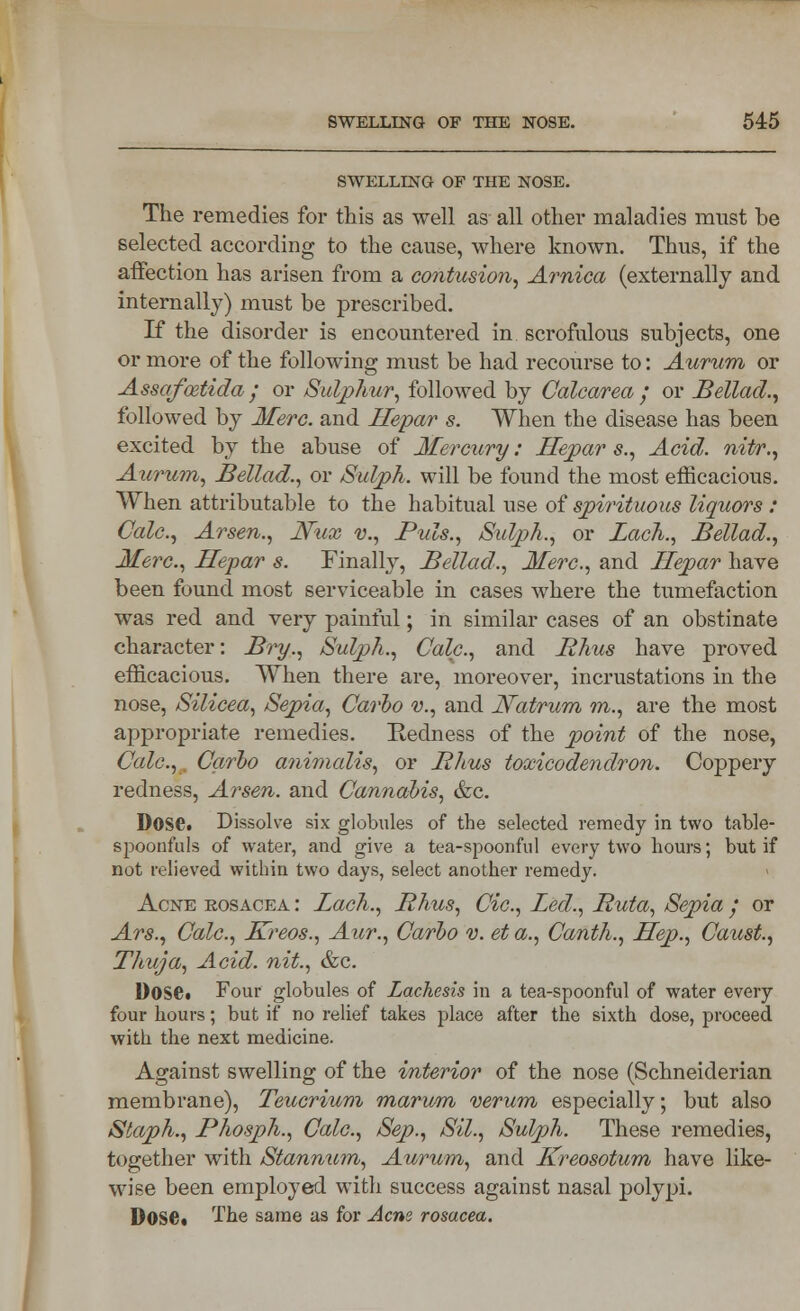 SWELLING OF THE NOSE. The remedies for this as well as all other maladies must be selected according to the cause, where known. Thus, if the affection has arisen from a contusion, Arnica (externally and internally) must be prescribed. If the disorder is encountered in scrofulous subjects, one or more of the following must be had recourse to: Aurum or Assafcetida ; or Sulphur, followed by Calcarea ; or Bellad., followed by Merc, and Hepar s. When the disease has been excited by the abuse of Mercury: Hepar s., Acid, nitr., Aurum, Bellad., or Sulph. will be found the most efficacious. When attributable to the habitual use of spirituous liquors : Calc, Arsen., Nux v., Puis., Sulph., or Lack., Bellad., Merc, Hepar s. Finally, Bellad., Merc, and Hepar have been found most serviceable in cases where the tumefaction was red and very painful; in similar cases of an obstinate character: Bry., Sulph., Calc, and Rhus have proved efficacious. When there are, moreover, incrustations in the nose, Silicea, Sepia, Carho v., and Natrum in., are the most appropriate remedies. Redness of the point of the nose, Calc,. Carlo animalis, or Rhus toxicodendron. Coppery redness, Arsen. and Cannabis, &c. Dose. Dissolve six globules of the selected remedy in two table- spoonfuls of water, and give a tea-spoonful every two hours; but if not relieved within two days, select another remedy. Acne rosacea : Lach., Rhus, Cic, Led., Ruta, Sepia / or Ars., Calc, Kreos., Aur., Carbo v. et a., Canth., Hep., Caust, Thuja, Acid, nit., &c. Dose. Four globules of Zachesis in a tea-spoonful of water every four hours; but if no relief takes place after the sixth dose, proceed with the next medicine. Against swelling of the interior of the nose (Schneiderian membrane), Teucrium marum verum especially; but also Staph., Phosph., Calc, Sep., Sil., Sulph. These remedies, together with Stannum, Aurum, and Kreosotum have like- wise been employed with success against nasal polypi. Dose* The same as for Acne rosacea.