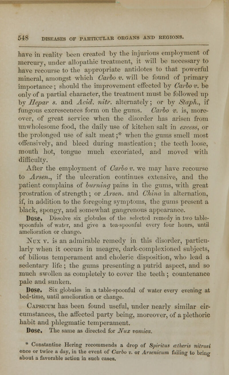 have in reality been created by the injurious employment of mercury, under allopathic treatment, it will be necessary to have recourse to the appropriate antidotes to that powerful mineral, amongst which Carlo v. will be found of primary importance; should the improvement effected by Carbo v. be only of a partial character, the treatment must be followed up by Hepar s. and Acid. nitr. alternately; or by Staph., if fungous excrescences form on the gums. Carbo v. is, more- over, of great service when the disorder has arisen from unwholesome food, the daily use of kitchen salt in excess, or the prolonged use of salt meat ;* when the gums smell most offensively, and bleed during mastication; the teeth loose, mouth hot, tongue much excoriated, and moved with difficulty. After the employment of Carbo v. we may have recourse to Arsen., if the ulceration continues extensive, and the patient complains of burning pains in the gums, with great prostration of strength; or Arsen. and China in alternation, if, in addition to the foregoing symptoms, the gums present a black, spongy, and somewhat gangrenous appearance. Dose. Dissolve six globules of the selected remedy in two table- spoonfuls of water, and give a tea-spoonful every four hours, until amelioration or change. ISTux v. is an admirable remedy in this disorder, particu- larly when it occurs in meagre, dark-complexioned subjects, of bilious temperament and choleric disposition, who lead a sedentary life; the gums presenting a putrid aspect, and so much swollen as completely to cover the teeth ; countenance pale and sunken. Dose. Six globules in a table-spoonful of water every evening at bed-time, until amelioration or change. Capsicum has been found useful, under nearly similar cir- cumstances, the affected party being, moreover, of a plethoric habit and phlegmatic temperament. Dose. The same as directed for JVux vomica. * Constantine Hering recommends a drop of Spirilus cctheris nilrosi once or twice a day, in the event of Carbo v. or Arsenicum failing to bring about a favorable action in such cases.