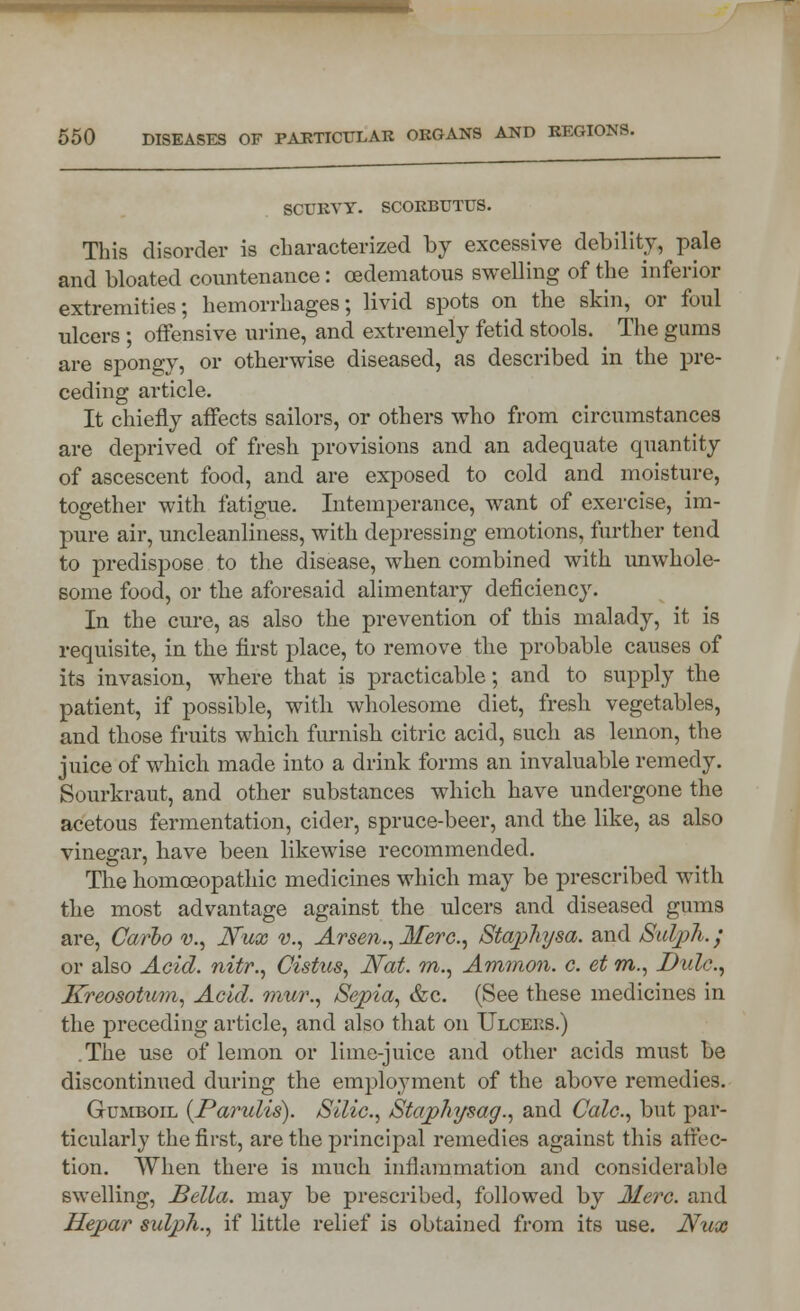 SCURVY. SCORBUTUS. This disorder is characterized by excessive debility, pale and bloated countenance: (Edematous swelling of the inferior extremities; hemorrhages; livid spots on the skin, or foul ulcers ; offensive urine, and extremely fetid stools. The gums are spongy, or otherwise diseased, as described in the pre- ceding article. It chiefly affects sailors, or others who from circumstances are deprived of fresh provisions and an adequate quantity of ascescent food, and are exposed to cold and moisture, together with fatigue. Intemperance, want of exercise, im- pure air, uncleanliness, with depressing emotions, further tend to predispose to the disease, when combined with unwhole- some food, or the aforesaid alimentary deficiency. In the cure, as also the prevention of this malady, it is requisite, in the first place, to remove the probable causes of its invasion, where that is practicable; and to supply the patient, if possible, with wholesome diet, fresh vegetables, and those fruits which furnish citric acid, such as lemon, the juice of which made into a drink forms an invaluable remedy. Sourkraut, and other substances which have undergone the acetous fermentation, cider, spruce-beer, and the like, as also vinegar, have been likewise recommended. The homoeopathic medicines which may be prescribed with the most advantage against the ulcers and diseased gums are, Carlo v., Nux v., Arsen., Mere., Staphysa. and Suljph.; or also Acid, nitr., Cistus, Nat. m., Ammon. c. et m., Dulc, Kreosotum, Acid, mur., Sepia, &c. (See these medicines in the preceding article, and also that on Ulcers.) The use of lemon or lime-juice and other acids must be discontinued during the employment of the above remedies. Gumboil {Parulis). Silic, Stajphysag'., and Calc, but par- ticularly the first, are the principal remedies against this affec- tion. When there is much inflammation and considerable swelling, Bella, may be prescribed, followed by Merc, and Hepar sulph., if little relief is obtained from its use. Nux