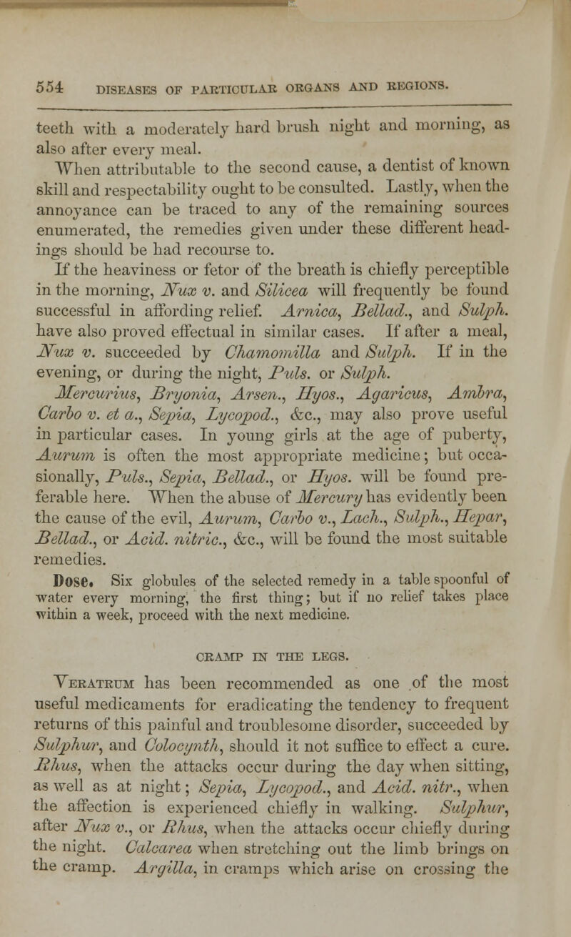 teeth with a moderately hard brush night and morning, as also after every meal. When attributable to the second cause, a dentist of known skill and respectability ought to be consulted. Lastly, when the annoyance can be traced to any of the remaining sources enumerated, the remedies given under these different head- ings should be had recourse to. If the heaviness or fetor of the breath is chiefly perceptible in the morning, JVux v. and Silieea will frequently be found successful in affording relief. Arnica, Bellad., and Sulph. have also proved effectual in similar cases. If after a meal, JVux v. succeeded by Chamomilla and Sulph. If in the evening, or during the night, Puis, or Sulph. Mercurius, Bryonia, Arsen., Hyos., Agaricus, Ambra, Carbo v. et a., Sepia, Lycopod., &c, may also prove useful in particular cases. In young girls at the age of puberty, Aurum is often the most appropriate medicine; but occa- sionally, Puis., Sepia, Bellad., or Hyos. will be found pre- ferable here. When the abuse of Mercury has evidently been the cause of the evil, Aurum, Carbo v., Lach., Sulph., Hepar, Bellad., or Acid, nitric, &c, will be found the most suitable remedies. Dose. Six globules of the selected remedy in a table spoonful of water every morning, the first thing; but if no relief takes place within a week, proceed with the next medicine. CRAMP IN THE LEGS. Yeratrum has been recommended as one of the most useful medicaments for eradicating the tendency to frequent returns of this painful and troublesome disorder, succeeded by Sulphur, and Colocynth, should it not suffice to effect a cure. Phus, when the attacks occur during the day when sitting, as well as at night; Sepia, Lycopod., and Acid, nitr., when the affection is experienced chiefly in walking. Sulphur, after Nux v., or Rhus, when the attacks occur chiefly during the night. Calcarea when stretching out the limb brings on the cramp. Argilla, in cramps which arise on crossing the