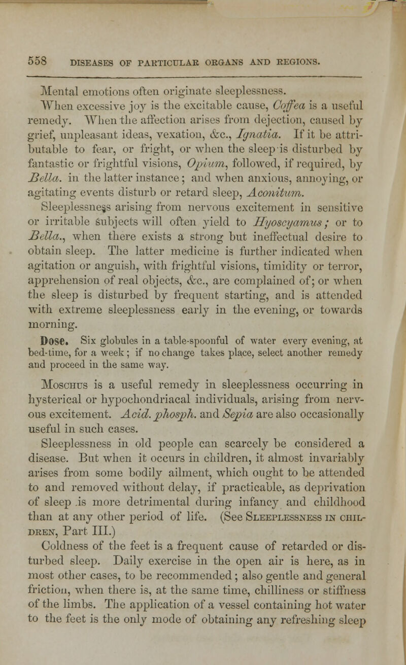 Mental emotions often originate sleeplessness. When excessive joy is the excitable cause, Coffea is a useful remedy. When the affection arises from dejection, caused by grief, unpleasant ideas, vexation, &c, Jgnatia. If it be attri- butable to fear, or fright, or when the sleep is disturbed by fantastic or frightful visions, Opium, followed, if required, by Bella, in the latter instance; and when anxious, annoying, or agitating events disturb or retard sleep, Aconitum. Sleeplessness arising from nervous excitement in sensitive or irritable Subjects will often yield to Hyoscyamus; or to Bella., when there exists a strong but ineffectual desire to obtain sleep. The latter medicine is further indicated when agitation or anguish, with frightful visions, timidity or terror, apprehension of real objects, &c, are complained of; or when the sleep is disturbed by frequent starting, and is attended with extreme sleeplessness early in the evening, or towards morning. Dose* Six globules in a table-spoonful of water every evening, at bed-time, for a week; if no change takes place, select another remedy and proceed in the same way. Moschus is a useful remedy in sleeplessness occurring in hysterical or hypochondriacal individuals, arising from nerv- ous excitement. Acid, phospth. and Sepia are also occasionally useful in such cases. Sleeplessness in old people can scarcely be considered a disease. But when it occurs in children, it almost invariably arises from some bodily ailment, which ought to be attended to and removed without delay, if practicable, as deprivation of sleep is more detrimental during infancy and childhood than at any other period of life. (See Sleeplessness in chil- dren, Part III.) Coldness of the feet is a frequent cause of retarded or dis- turbed sleep. Daily exercise in the open air is here, as in most other cases, to be recommended; also gentle and general friction, when there is, at the same time, chilliness or stiffness of the limbs. The application of a vessel containing hot water to the feet is the only mode of obtaining any refreshing sleep •