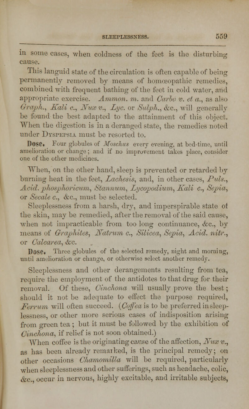 in some cases, when coldness of the feet is the disturbing cause. This languid state of the circulation is often capable of being permanently removed by means of homoeopathic remedies, combined with frequent bathing of the feet in cold water, and appropriate exercise. Amnion, m. and Carbo v. et a., as also Graph., Kali c, Ifux v., Lye. or Sulph., &c, will generally be found the best adapted to the attainment of this object. When the digestion is in a deranged state, the remedies noted under Dyspepsia must be resorted to. Dose. Four globules of Moschus every evening, at bed-time, until amelioration or change; and if no improvement takes place, consider one of the other medicines. When, on the other hand, sleep is prevented or retarded by burning heat in the feet, Lachesis, and, in other cases, Puis., Acid. phosphoricum, Stannum, Lycopodium, Kali e., Sepia, or Secale c, etc., must be selected. Sleeplessness from a harsh, dry, and imperspirable state of the skin, may be remedied, after the removal of the said cause, when not impracticable from too long continuance, &c, by means of Graphites, Katrum c., Silicea, Sepia, Acid, nitr., or Calcarea, &c. DOS*. Three globules of the selected remedy, night and morning, until amelioration or change, or otherwise select another remedy. Sleeplessness and other derangements resulting from tea, require the employment of the antidotes to that drug for their removal. Of these, Cinchona will usually prove the best; should it not be adequate to effect the purpose required, Ferrum will often succeed. (Cojfea is to be preferred in sleep- lessness, or other more serious cases of indisposition arising from green tea ; but it must be followed by the exhibition of Cinchona, if relief is not soon obtained.) When coffee is the originating cause of the affection, Nux v., as has been already remaiked, is the principal remedy; on other occasions Chamomilla will be required, particularly when sleeplessness and other sufferings, such as headache, colic, &c. occur in nervous, highly excitable, and irritable subjects,