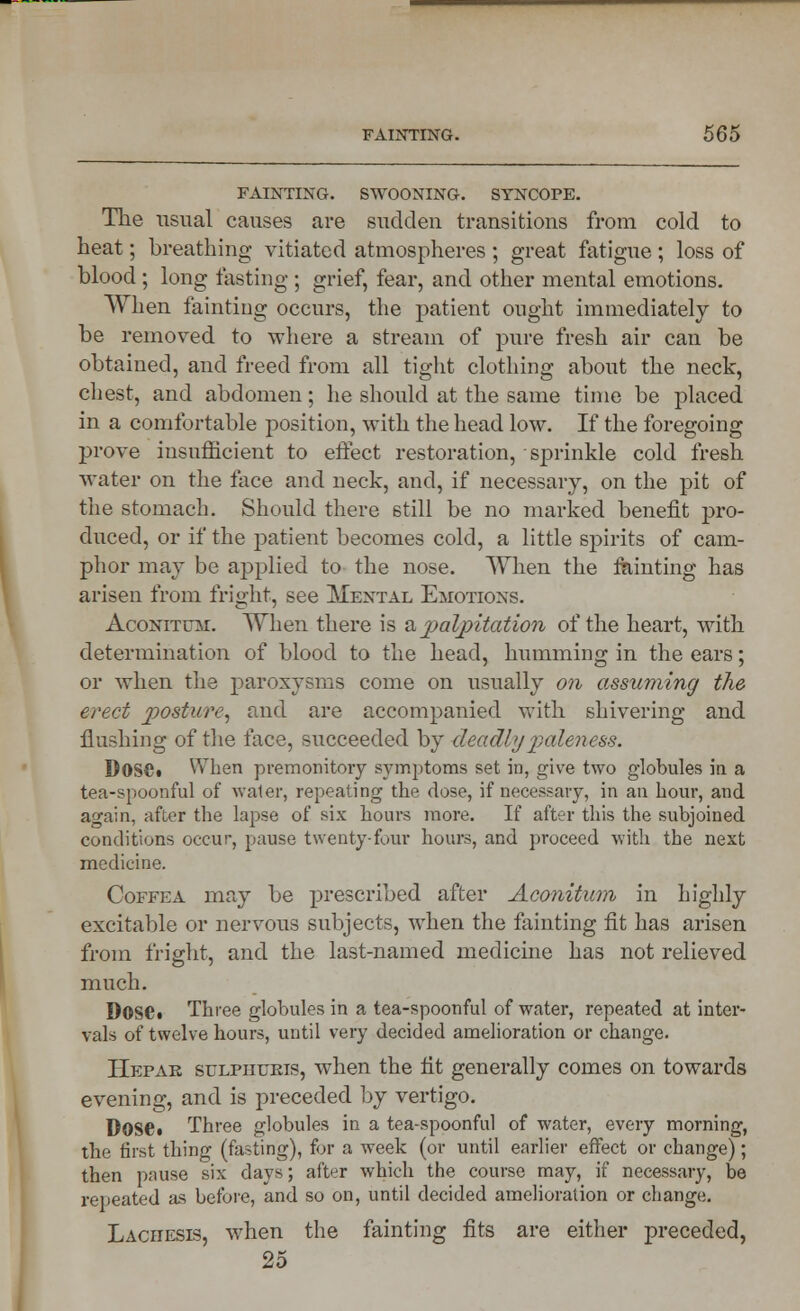 FAINTING. SWOONING. SYNCOPE. The usual causes are sudden transitions from cold to heat; breathing vitiated atmospheres ; great fatigue; loss of blood ; long lasting ; grief, fear, and other mental emotions. When tainting occurs, the patient ought immediately to be removed to where a stream of pure fresh air can be obtained, and freed from all tight clothing about the neck, chest, and abdomen; he should at the same time be placed in a comfortable position, with the head low. If the foregoing prove insufficient to effect restoration, sprinkle cold fresh water on the face and neck, and, if necessary, on the pit of the stomach. Should there still be no marked benefit pro- duced, or if the patient becomes cold, a little spirits of cam- phor may be applied to the nose. When the tainting has arisen from fright, see Mental Emotions. Aconitum. When there is a palpitation of the heart, with determination of blood to the head, humming in the ears; or when the paroxysms come on usually on assuming the erect posture, and are accompanied with shivering and flushing of the face, succeeded by deadly paleness. DosCi When premonitory symptoms set in, give two globules in a tea-spoonful of water, repeating the dose, if necessary, in an hour, and again, after the lapse of six hours more. If after this the subjoined conditions occur, pause twenty-four hours, and proceed with the next medicine. Coffea may be prescribed after Aconitum in highly excitable or nervous subjects, when the fainting fit has arisen from fright, and the last-named medicine has not relieved much. DOSC. Three globules in a tea-spoonful of water, repeated at inter- vals of twelve hours, until very decided amelioration or change. Hepar sulphuris, when the tit generally comes on towards evening, and is preceded by vertigo. Dose. Three globules in a tea-spoonful of water, every morning, the first thing (fasting), for a week (or until earlier effect or change); then pause six days; after which the course may, if necessary, be repeated as before, and so on, until decided amelioration or change. Lachesls, when the fainting fits are either preceded, 25
