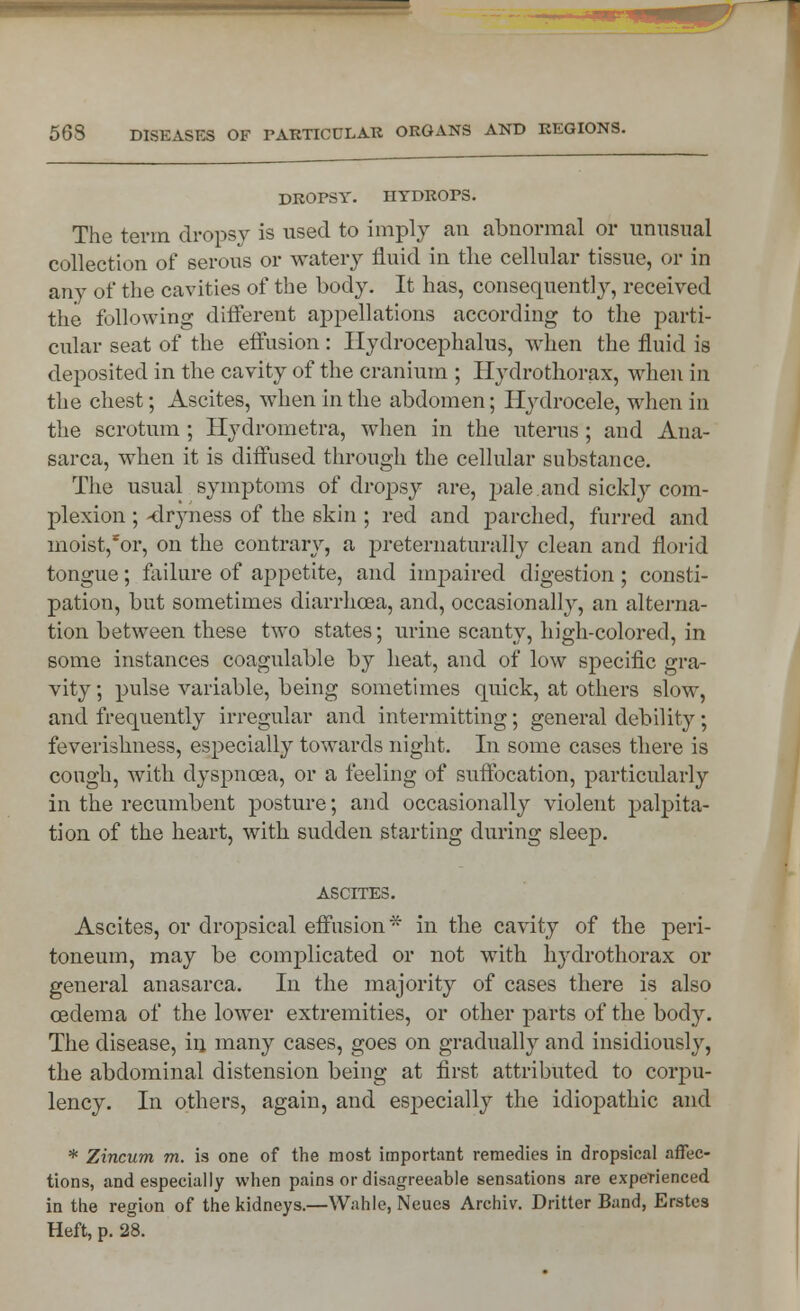 DROPSY. HYDROPS. The term dropsy is used to imply an abnormal or unusual collection of serous or watery fluid in the cellular tissue, or in any of the cavities of the body. It has, consequently, received the following different appellations according to the parti- cular seat of the effusion : Hydrocephalus, when the fluid is deposited in the cavity of the cranium ; Hydrothorax, when in the chest; Ascites, when in the abdomen; Hydrocele, when in the scrotum ; Hydrometra, when in the uterus; and Ana- sarca, when it is diffused through the cellular substance. The usual symptoms of dropsy are, pale.and sickly com- plexion ; -dryness of the skin ; red and parched, furred and moist,*or, on the contrary, a preternaturally clean and florid tongue; failure of appetite, and impaired digestion; consti- pation, but sometimes diarrhoea, and, occasionally, an alterna- tion between these two states; urine scanty, high-colored, in some instances coagulable by heat, and of low specific gra- vity ; pulse variable, being sometimes quick, at others slow, and frequently irregular and intermitting; general debility; feverishness, especially towards night. In some cases there is cough, with dyspnoea, or a feeling of suffocation, particularly in the recumbent posture; and occasionally violent palpita- tion of the heart, with sudden starting during sleep. ASCITES. Ascites, or dropsical effusion* in the cavity of the peri- toneum, may be complicated or not with hydrothorax or general anasarca. In the majority of cases there is also ceclema of the lower extremities, or other parts of the body. The disease, in many cases, goes on gradually and insidiously, the abdominal distension being at first attributed to corpu- lency. In others, again, and especially the idiopathic and * Zincum m. is one of the most important remedies in dropsical affec- tions, and especially when pains or disagreeable sensations are experienced in the region of the kidneys.—Wahle, Neues Archiv. Dritter Band, Erstes Heft, p. 28.