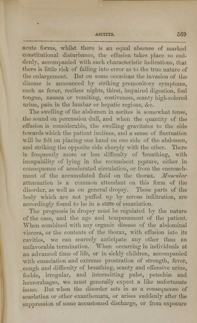 acute forms, whilst there is an equal absence of marked constitutional disturbance, the effusion takes place so sud- denly, accompanied with such characteristic indications, that there is little risk of falling into error as to the true nature of the enlargement. But on some occasions the invasion of the disease is announced by striking premonitory symptoms, such as fever, restless nights, thirst, impaired digestion, foul tongue, nausea or vomiting, costiveness, scanty high-colored urine, pain in the lumbar or hepatic regions, &c. The swelling of the abdomen in ascites is somewhat tense, the sound on percussion dull, and when the quantity of the effusion is considerable, the swelling gravitates to the side towards which the patient inclines, and a sense of fluctuation will be felt on placing one hand on one side of the abdomen, and striking the opposite side sharply with the other. There is frequently more or less difficulty of breathing, with incapability of lying in the recumbent posture, either in consequence of accelerated circulation, or from the encroach- ment of the accumulated fluid on the thorax. Muscular attenuation is a common attendant on this form of the disorder, as well as on general dropsy. Those parts of the body which are not puffed up by serous infiltration, are accordingly found to be in a state of emaciation. The prognosis in dropsy must be regulated by the nature of the case, and the age and temperament of the patient. When combined with any organic disease of the abdominal viscera, or the contents of the thorax, with effusion into its cavities, we can scarcely anticipate any other than an unfavorable termination. When occurring in individuals at an advanced time of life, or in sickly children, accompanied with emaciation and extreme prostration of strength, fever, coufh and difficulty of breathing, scanty and offensive urine, feeble, irregular, and intermitting pulse, petechias and hemorrhages, we must generally expect a like unfortunate issue. But when the disorder sets in as a consequence of scarlatina or other exanthemata, or arises suddenly after the suppression of some accustomed discharge, or from exposure