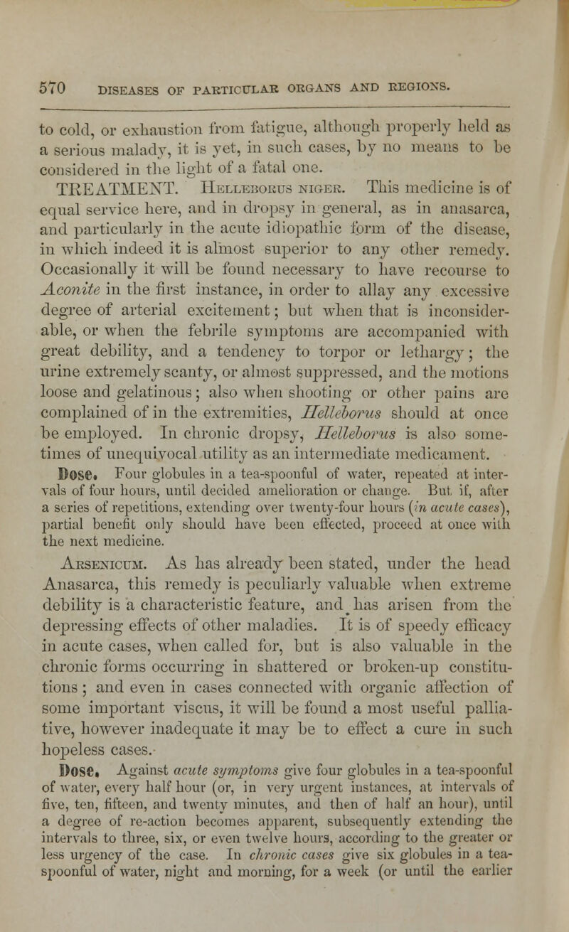 to cold, or exhaustion from fatigue, although properly held as a serious malady, it is yet, in such cases, by no means to be considered in the light of a fatal one. TREATMENT. Helleborus niger. This medicine is of equal service here, and in dropsy in general, as in anasarca, and particularly in the acute idiopathic form of the disease, in which indeed it is almost superior to any other remedy. Occasionally it will be found necessary to have recourse to Aconite in the first instance, in order to allay any excessive degree of arterial excitement; but when that is inconsider- able, or when the febrile symptoms are accompanied with great debility, and a tendency to torpor or lethargy; the urine extremely scanty, or almost suppressed, and the motions loose and gelatinous; also when shooting or other pains are complained of in the extremities, Ilelleborus should at once be employed. In chronic dropsy, Ilelleborus is also some- times of unecpiivocal utility as an intermediate medicament. Doset Four globules in a tea-spoonful of water, repeated at inter- vals of four hours, until decided amelioration or change. But, if, after a series of repetitions, extending over twenty-four hours (in acute cases), partial benefit only should have been effected, proceed at once with the next medicine. Arsenicum. As has already been stated, under the head Anasarca, this remedy is peculiarly valuable when extreme debility is a characteristic feature, and p has arisen from the depressing effects of other maladies. It is of speedy efficacy in acute cases, when called for, but is also valuable in the chronic forms occurring in shattered or broken-up constitu- tions ; and even in cases connected with organic affection of some important viscus, it will be found a most useful pallia- tive, however inadequate it may be to effect a cure in such hopeless cases.- Dose, Against acute symptoms give four globules in a tea-spoonful of water, every half hour (or, in very urgent instances, at intervals of five, ten, fifteen, and twenty minutes, and then of half an hour), until a degree of re-action becomes apparent, subsequently extending the intervals to three, six, or even twelve hours, according to the greater or less urgency of the case. In chronic cases give six globules in a tea- spoonful of water, night and morning, for a week (or until the earlier