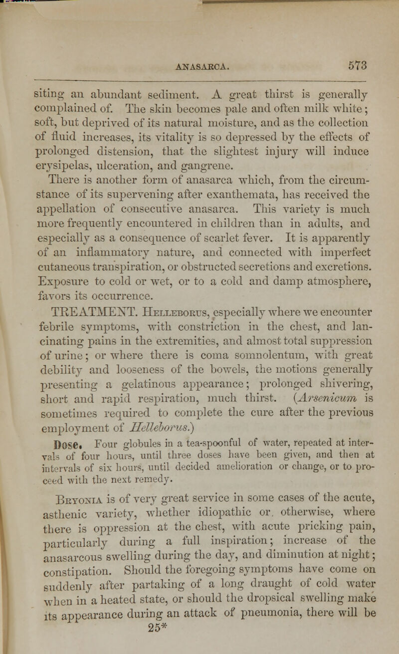 siting an abundant sediment. A great thirst is generally complained of. The skin becomes pale and often milk white; soft, but deprived of its natural moisture, and as the collection of fluid increases, its vitality is so depressed by the effects of prolonged distension, that the slightest injury will induce erysipelas, ulceration, and gangrene. There is another form of anasarca which, from the circum- stance of its supervening after exanthemata, has received the appellation of consecutive anasarca. This variety is much more frequently encountered in children than in adults, and especially as a consequence of scarlet fever. It is apparently of an inflammatory nature, and connected with imperfect cutaneous transpiration, or obstructed secretions and excretions. Exposure to cold or wet, or to a cold and damp atmosphere, favors its occurrence. TEE ATMEXT. Hellebores, especially where we encounter febrile symptoms, with constriction in the chest, and lan- cinating pains in the extremities, and almost total suppression of urine; or where there is coma somnolentum, with great debility and looseness of the bowels, the motions generally presenting a gelatinous appearance; prolonged shivering, short and rapid respiration, much thirst. {Arsenicum is sometimes required to complete the cure after the previous employment of Helleborus) Dose. Four globules in a tea-spoonful of water, repeated at inter- vals of four hours, until three doses have been given, and then at intervals of six hours, until decided amelioration or change, or to pro- coed with the next remedy. Bryonia is of very great service in some cases of the acute, asthenic variety, whether idiopathic or. otherwise, where there is oppression at the chest, with acute pricking pain, particularly during a full inspiration; increase of the anasarcous swelling during the day, and diminution at night; constipation. Should the foregoing symptoms have come on suddenly after partaking of a long draught of cold water when in a heated state, or should the dropsical swelling make its appearance during an attack of pneumonia, there will be 25*