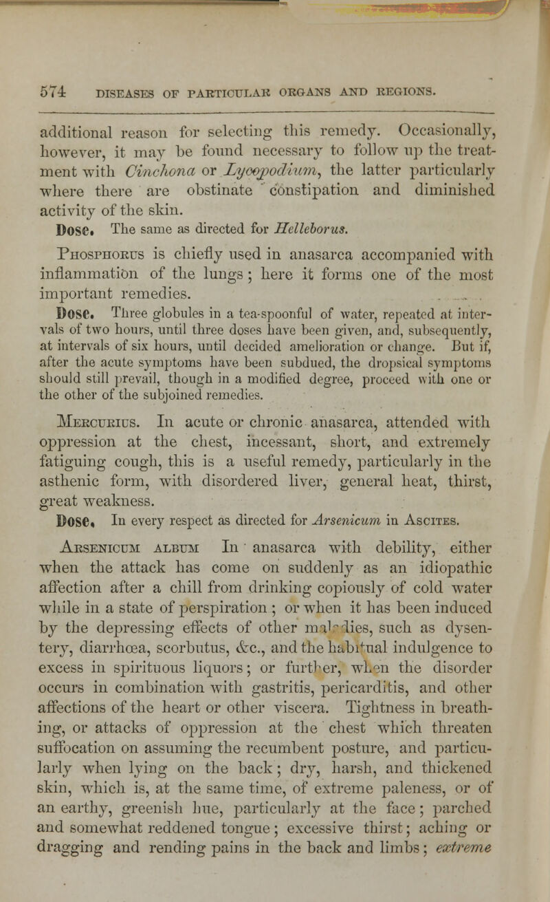 additional reason for selecting this remedy. Occasionally, however, it may be found necessary to follow up the treat- ment with Cinchona or Lyoogodlum, the latter particularly where there are obstinate  constipation and diminished activity of the skin. Dose* The same as directed for Helleborus. Phosphorus is chiefly used in anasarca accompanied with inflammation of the lungs ; here it forms one of the most important remedies. Dose. Three globules in a tea-spoonful of water, repeated at inter- vals of two hours, until three doses have been given, and, subsequently, at intervals of six hours, until decided amelioration or change. But if, after the acute symptoms have been subdued, the dropsical symptoms should still prevail, though in a modified degree, proceed with one or the other of the subjoined remedies. Mercurius. In acute or chronic anasarca, attended with oppression at the chest, incessant, short, and extremely fatiguing cough, this is a useful remedy, particularly in the asthenic form, with disordered liver, general heat, thirst, great weakness. Dose, In every respect as directed for Arsenicum in Ascites. Arsenicum album In anasarca with debility, either when the attack has come on suddenly as an idiopathic affection after a chill from drinking copiously of cold water while in a state of perspiration ; or when it has been induced by the depressing effects of other mil lies, such as dysen- tery, diarrhoea, scorbutus, etc., and the habitual indulgence to excess in spirituous liquors; or further, when the disorder occurs in combination with gastritis, pericarditis, and other affections of the heart or other viscera. Tightness in breath- ing, or attacks of oppression at the chest which threaten suffocation on assuming the recumbent posture, and particu- larly wdien lying on the back; dry, harsh, and thickened skin, which is, at the same time, of extreme paleness, or of an earthy, greenish hue, rjfti'fcicularly at the face; parched and somewhat reddened tongue ; excessive thirst; aching or dragging and rending pains in the back and limbs; extreme