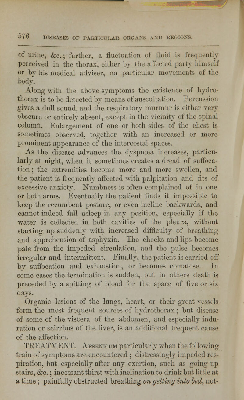 of urine, &c.; further, a fluctuation of fluid is frequently perceived in the thorax, either by the affected party himself or by his medical adviser, on particular movements of the body. Along with the above symptoms the existence of hydro- thorax is to be detected by means of auscultation. Percussion gives a dull sound, and the respiratory murmur is either very obscure or entirely absent, except in the vicinity of the spinal column. Enlargement of one or both sides of the chest is sometimes observed, together with an increased or more prominent appearance of the intercostal spaces. As the disease advances the dyspnoea increases, particu- larly at night, when it sometimes creates a dread of suffoca- tion; the extremities become more and more swollen, and the patient is frequently affected with palpitation and fits of excessive anxiety. Numbness is often complained of in one or both arms. Eventually the patient finds it impossible to keep the recumbent posture, or even incline backwards, and cannot indeed fall asleep in any position, especially if the water is collected in both cavities of the pleura, without starting up suddenly with increased difficulty of breathing and apprehension of asphyxia. The cheeks and lips become pale from the impeded circulation, and the pulse becomes irregular and intermittent. Finally, the patient is carried off by suffocation and exhaustion, or becomes comatose. In some cases the termination is sudden, but in others death is preceded by a spitting of blood for the space of five or six days. Organic lesions of the lungs, heart, or their great vessels form the most frequent sources of hydrothorax; but disease of some of the viscera of the abdomen, and especially indu- ration or scirrhus of the liver, is an additional frequent cause of the affection. TEE ATMENT. Arsenicum particularly when the following train of symptoms are encountered; distressingly impeded res- piration, but especially after any exertion, such as going up stairs, &c.; incessant thirst with inclination to drink but little at a time; painfully obstructed breathing on getting into bed, not-