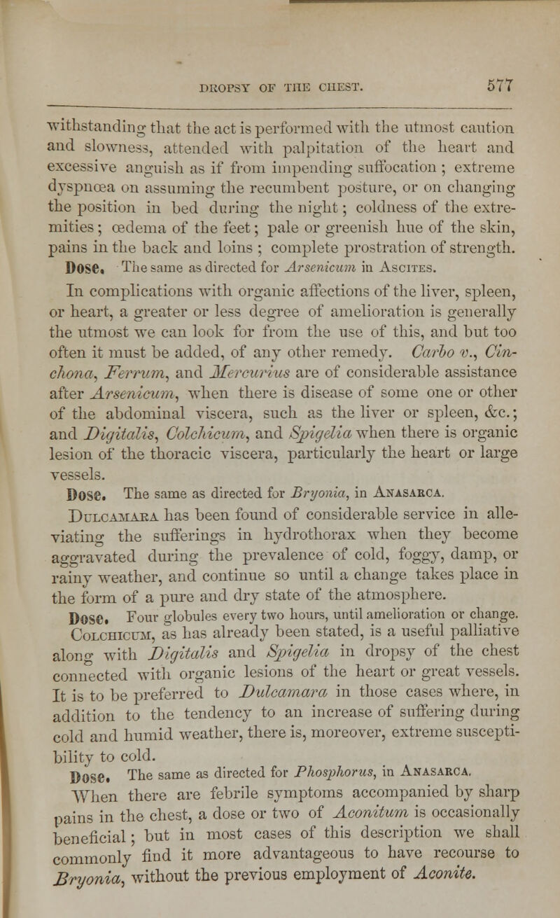 withstanding that the act is performed with the utmost caution and slowness, attended with palpitation of the heart and excessive anguish as if from impending suffocation ; extreme dyspnoea on assuming the recumbent posture, or on changing the position in bed during the night; coldness of the extre- mities ; oedema of the feet; pale or greenish hue of the skin, pains in the back and loins ; complete prostration of strength. Dose. The same as directed for Arsenicum in Ascites. In complications with organic affections of the liver, spleen, or heart, a greater or less degree of amelioration is generally the utmost we can look for from the use of this, and but too often it must be added, of any other remedy. Carlo v., Cin- chona, Ferriim, and Mercurius are of considerable assistance after Arsenicum, when there is disease of some one or other of the abdominal viscera, such as the liver or spleen, &c.; and Digitalis, Colchicum, and Spigelia when there is organic lesion of the thoracic viscera, particularly the heart or large vessels. Dose. The same as directed for Bryonia, in Anasarca. Dulcamara has been found of considerable service in alle- viating the sufferings in hydrothorax when they become aggravated during the prevalence of cold, foggy, damp, or rainy weather, and continue so until a change takes place in the form of a pure and dry state of the atmosphere. Dose. Four globules every two hours, until amelioration or change. Colchicum, as has already been stated, is a useful palliative along with Digitalis and Spigelia in dropsy of the chest connected with organic lesions of the heart or great vessels. It is to be preferred to Dulcamara in those cases where, in addition to the tendency to an increase of suffering during cold and humid weather, there is, moreover, extreme suscepti- bility to cold. Dose. The same as directed for Phos])horus, in Anasarca. When there are febrile symptoms accompanied by sharp pains in the chest, a dose or two of Aconitum is occasionally beneficial ■ but in most cases of this description we shall commonly find it more advantageous to have recourse to Bryonia, without the previous employment of Aconite.